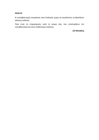 ΘΕΜΑ Β2
Ο νηπιοβαπτισμός επικράτησε στην Εκκλησία, χωρίς να αποκλείεται να βαπτίζεται
κάποιος ενήλικας.
Ποια είναι τα επιχειρήματα, κατά τη γνώμη σας, που υποστηρίζουν τον
νηπιοβαπτισμό και ποια το βάπτισμα ενηλίκων;
(25 Μονάδες)
 