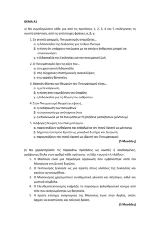 ΘΕΜΑ Α1
α) Να συμπληρώσετε κάθε μια από τις προτάσεις 1, 2, 3, 4 και 5 επιλέγοντας τη
σωστή απάντηση, από τις αντίστοιχες φράσεις α, β, γ.
1. Σε γενικές γραμμές, Πνευματισμός ονομάζεται…
α. η διδασκαλία της Εκκλησίας για το Άγιο Πνεύμα
β. η πίστη ότι υπάρχουν πνεύματα με τα οποία ο άνθρωπος μπορεί να
επικοινωνήσει
γ. η διδασκαλία της Εκκλησίας για την πνευματική ζωή
2. Ο Πνευματισμός έχει τις ρίζες του…
α. στη χριστιανική διδασκαλία
β. στις σύγχρονες επιστημονικές ανακαλύψεις
γ. στις αρχαίες θρησκείες
3. Βασικός άξονας των θεωριών του Πνευματισμού είναι…
α. η μετενσάρκωση
β. η πίστη στην εκμηδένιση της ύπαρξης
γ. η διδασκαλία για τη θέωση του ανθρώπου
4. Στον Πνευματισμό θεωρείται εφικτή…
α. η ενσάρκωση των πνευμάτων
β. η επικοινωνία με ανύπαρκτα όντα
γ. η επικοινωνία με τα πνεύματα με τη βοήθεια μεσαζόντων (μέντιουμ)
5. Διάφορες θεωρίες του Πνευματισμού…
α. παρουσιάζουν αυθαίρετα και εσφαλμένα τον Ιησού Χριστό ως μέντιουμ
β. δέχονται τον Ιησού Χριστό ως μοναδικό Σωτήρα και Λυτρωτή
γ. παρουσιάζουν τον Ιησού Χριστό ως ιδρυτή του Πνευματισμού
(5 Μονάδες)
β) Να χαρακτηρίσετε τις παρακάτω προτάσεις ως σωστές ή λανθασμένες,
γράφοντας δίπλα στον αριθμό κάθε πρότασης τη λέξη «σωστό» ή «λάθος»:
1. Η Μασονία είναι μια παγκόσμια οργάνωση που εμφανίστηκε κατά τον
Μεσαίωνα στη Δυτική Ευρώπη.
2. Ο Τεκτονισμός ξεκίνησε ως μια αίρεση στους κόλπους της Εκκλησίας και
κατόπιν αυτονομήθηκε.
3. Ο Μασονισμός χρησιμοποιεί συνθηματική γλώσσα και λεξιλόγιο, αλλά και
μυστικά σύμβολα.
4. Ο Ελευθεροτεκτονισμός εκφράζει το παγκόσμιο φιλανθρωπικό κίνημα από
τότε που αναγνωρίστηκε ως θρησκεία.
5. Η πρώτη επίσημη αναγνώριση της Μασονίας έγινε στην Αγγλία, οπότε
άρχισε να αναπτύσσει και πολιτική δράση.
(5 Μονάδες)
 