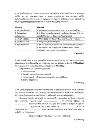 γ) Να συνδυάσετε τα τελούμενα στη Θεία Λειτουργία που αναφέρονται στην πρώτη
στήλη με την ερμηνεία τους η οποία αναφέρεται στη δεύτερη στήλη,
αντιστοιχίζοντας κάθε φορά ένα γράμμα της πρώτης στήλης με έναν αριθμό της
δεύτερης στήλης (στη δεύτερη στήλη δύο επιλογές περισσεύουν).
ΣΤΗΛΗ Α ΣΤΗΛΗ Β
α. Μεγάλη Είσοδος 1. Ανάγνωση αποσπάσματος από την Καινή Διαθήκη
β. Ευαγγελικό
ανάγνωσμα
2. Η φάση του καθαγιασμού των Τιμίων Δώρων, δηλ. της
μεταβολής τους σε Σώμα και Αίμα Χριστού
γ. Μικρή Είσοδος 3. Μεταφορά των Τιμίων Δώρων στην Αγία Τράπεζα
δ. Θεία Κοινωνία 4. Ανάγνωση του Ψαλτηρίου
ε. Αγία Αναφορά 5. Μετάληψη του σώματος και του αίματος του Χριστού
6. Μεταφορά του Ευαγγελίου στο κέντρο του ναού
7. Είσοδος των πιστών στο Ιερό Βήμα
(5 Μονάδες)
δ) Να συμπληρώσετε την παρακάτω πρόταση επιλέγοντας τη σωστή απάντηση,
σύμφωνα με τη διδασκαλία της Εκκλησίας, από τις φράσεις α, β, γ, δ (2 Μονάδες).
Να τεκμηριώσετε με συντομία την επιλογή σας (3 Μονάδες).
1. Η βυζαντινή εκκλησιαστική μουσική
α. είναι φωνητική
β. διασώζεται στο δημοτικό τραγούδι
γ. έχει ως σκοπό τη δημιουργία κατάνυξης και ευλάβειας
δ. όλα τα παραπάνω
(5 Μονάδες)
ε) Να ξαναγράψετε το κείμενο που ακολουθεί, το οποίο αναφέρεται στη διδασκαλία
του Αποστόλου Παύλου για τον Γάμο, συμπληρώνοντας τα κενά με τις κατάλληλες
λέξεις που δίνονται στην παρένθεση. Σε κάθε κενό αντιστοιχεί μια λέξη.
«Ο άνδρας οφείλει να αγαπά και να φροντίζει τη γυναίκα του όπως ο Χριστός
την Εκκλησία, δηλαδή μέχρι …………………………. . Η γυναίκα οφείλει να
……………………….. τον άνδρα της, όπως η Εκκλησία τον Χριστό. Ο άνδρας θεωρείται
…………………………. της γυναίκας, όχι με την έννοια της ……………………………. , αλλά με
την έννοια της …………………….. , όπως ακριβώς συνέβη με τον Χριστό, που είναι η
κεφαλή της Εκκλησίας».
(θυσίας / κεφαλή / θανάτου / εξουσίας / σέβεται)
(5 Μονάδες)
 