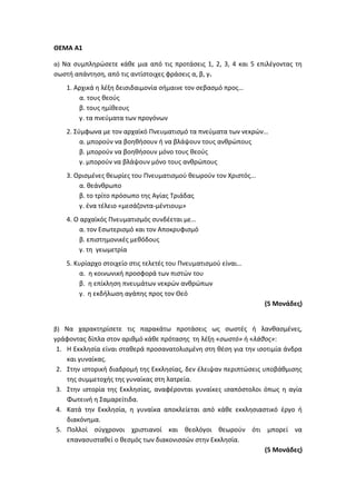 ΘΕΜΑ Α1
α) Να συμπληρώσετε κάθε μια από τις προτάσεις 1, 2, 3, 4 και 5 επιλέγοντας τη
σωστή απάντηση, από τις αντίστοιχες φράσεις α, β, γ.
1. Αρχικά η λέξη δεισιδαιμονία σήμαινε τον σεβασμό προς…
α. τους θεούς
β. τους ημίθεους
γ. τα πνεύματα των προγόνων
2. Σύμφωνα με τον αρχαϊκό Πνευματισμό τα πνεύματα των νεκρών…
α. μπορούν να βοηθήσουν ή να βλάψουν τους ανθρώπους
β. μπορούν να βοηθήσουν μόνο τους θεούς
γ. μπορούν να βλάψουν μόνο τους ανθρώπους
3. Ορισμένες θεωρίες του Πνευματισμού θεωρούν τον Χριστός...
α. θεάνθρωπο
β. το τρίτο πρόσωπο της Αγίας Τριάδας
γ. ένα τέλειο «μεσάζοντα-μέντιουμ»
4. Ο αρχαϊκός Πνευματισμός συνδέεται με…
α. τον Εσωτερισμό και τον Αποκρυφισμό
β. επιστημονικές μεθόδους
γ. τη γεωμετρία
5. Κυρίαρχο στοιχείο στις τελετές του Πνευματισμού είναι…
α. η κοινωνική προσφορά των πιστών του
β. η επίκληση πνευμάτων νεκρών ανθρώπων
γ. η εκδήλωση αγάπης προς τον Θεό
(5 Μονάδες)
β) Να χαρακτηρίσετε τις παρακάτω προτάσεις ως σωστές ή λανθασμένες,
γράφοντας δίπλα στον αριθμό κάθε πρότασης τη λέξη «σωστό» ή «λάθος»:
1. Η Εκκλησία είναι σταθερά προσανατολισμένη στη θέση για την ισοτιμία άνδρα
και γυναίκας.
2. Στην ιστορική διαδρομή της Εκκλησίας, δεν έλειψαν περιπτώσεις υποβάθμισης
της συμμετοχής της γυναίκας στη λατρεία.
3. Στην ιστορία της Εκκλησίας, αναφέρονται γυναίκες ισαπόστολοι όπως η αγία
Φωτεινή η Σαμαρείτιδα.
4. Κατά την Εκκλησία, η γυναίκα αποκλείεται από κάθε εκκλησιαστικό έργο ή
διακόνημα.
5. Πολλοί σύγχρονοι χριστιανοί και θεολόγοι θεωρούν ότι μπορεί να
επανασυσταθεί ο θεσμός των διακονισσών στην Εκκλησία.
(5 Μονάδες)
 