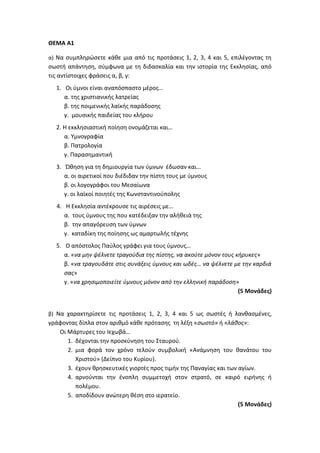 ΘΕΜΑ Α1
α) Να συμπληρώσετε κάθε μια από τις προτάσεις 1, 2, 3, 4 και 5, επιλέγοντας τη
σωστή απάντηση, σύμφωνα με τη διδασκαλία και την ιστορία της Εκκλησίας, από
τις αντίστοιχες φράσεις α, β, γ:
1. Οι ύμνοι είναι αναπόσπαστο μέρος…
α. της χριστιανικής λατρείας
β. της ποιμενικής λαϊκής παράδοσης
γ. μουσικής παιδείας του κλήρου
2. Η εκκλησιαστική ποίηση ονομάζεται και…
α. Υμνογραφία
β. Πατρολογία
γ. Παρασημαντική
3. Ώθηση για τη δημιουργία των ύμνων έδωσαν και…
α. οι αιρετικοί που διέδιδαν την πίστη τους με ύμνους
β. οι λογογράφοι του Μεσαίωνα
γ. οι λαϊκοί ποιητές της Κωνσταντινούπολης
4. Η Εκκλησία αντέκρουσε τις αιρέσεις με…
α. τους ύμνους της που κατέδειξαν την αλήθειά της
β. την απαγόρευση των ύμνων
γ. καταδίκη της ποίησης ως αμαρτωλής τέχνης
5. Ο απόστολος Παύλος γράφει για τους ύμνους…
α. «να μην ψέλνετε τραγούδια της πίστης, να ακούτε μόνον τους κήρυκες»
β. «να τραγουδάτε στις συνάξεις ύμνους και ωδές… να ψέλνετε με την καρδιά
σας»
γ. «να χρησιμοποιείτε ύμνους μόνον από την ελληνική παράδοση»
(5 Μονάδες)
β) Να χαρακτηρίσετε τις προτάσεις 1, 2, 3, 4 και 5 ως σωστές ή λανθασμένες,
γράφοντας δίπλα στον αριθμό κάθε πρότασης τη λέξη «σωστό» ή «λάθος»:
Οι Μάρτυρες του Ιεχωβά…
1. δέχονται την προσκύνηση του Σταυρού.
2. μια φορά τον χρόνο τελούν συμβολική «Ανάμνηση του θανάτου του
Χριστού» (Δείπνο του Κυρίου).
3. έχουν θρησκευτικές γιορτές προς τιμήν της Παναγίας και των αγίων.
4. αρνούνται την ένοπλη συμμετοχή στον στρατό, σε καιρό ειρήνης ή
πολέμου.
5. αποδίδουν ανώτερη θέση στο ιερατείο.
(5 Μονάδες)
 