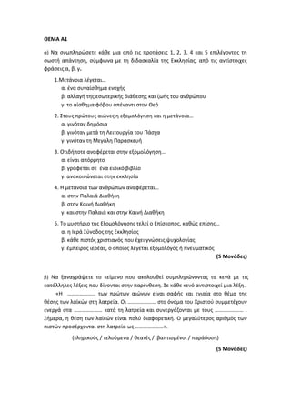 ΘΕΜΑ Α1
α) Να συμπληρώσετε κάθε μια από τις προτάσεις 1, 2, 3, 4 και 5 επιλέγοντας τη
σωστή απάντηση, σύμφωνα με τη διδασκαλία της Εκκλησίας, από τις αντίστοιχες
φράσεις α, β, γ.
1.Μετάνοια λέγεται…
α. ένα συναίσθημα ενοχής
β. αλλαγή της εσωτερικής διάθεσης και ζωής του ανθρώπου
γ. το αίσθημα φόβου απέναντι στον Θεό
2. Στους πρώτους αιώνες η εξομολόγηση και η μετάνοια…
α. γινόταν δημόσια
β. γινόταν μετά τη Λειτουργία του Πάσχα
γ. γινόταν τη Μεγάλη Παρασκευή
3. Οτιδήποτε αναφέρεται στην εξομολόγηση…
α. είναι απόρρητο
β. γράφεται σε ένα ειδικό βιβλίο
γ. ανακοινώνεται στην εκκλησία
4. Η μετάνοια των ανθρώπων αναφέρεται…
α. στην Παλαιά Διαθήκη
β. στην Καινή Διαθήκη
γ. και στην Παλαιά και στην Καινή Διαθήκη
5. Το μυστήριο της Εξομολόγησης τελεί ο Επίσκοπος, καθώς επίσης…
α. η Ιερά Σύνοδος της Εκκλησίας
β. κάθε πιστός χριστιανός που έχει γνώσεις ψυχολογίας
γ. έμπειρος ιερέας, ο οποίος λέγεται εξομολόγος ή πνευματικός
(5 Μονάδες)
β) Να ξαναγράψετε το κείμενο που ακολουθεί συμπληρώνοντας τα κενά με τις
κατάλληλες λέξεις που δίνονται στην παρένθεση. Σε κάθε κενό αντιστοιχεί μια λέξη.
«Η ………………… των πρώτων αιώνων είναι σαφής και ενιαία στο θέμα της
θέσης των λαϊκών στη λατρεία. Οι ………………… στο όνομα του Χριστού συμμετέχουν
ενεργά στα ………………… κατά τη λατρεία και συνεργάζονται με τους ………………… .
Σήμερα, η θέση των λαϊκών είναι πολύ διαφορετική. Ο μεγαλύτερος αριθμός των
πιστών προσέρχονται στη λατρεία ως …………………».
(κληρικούς / τελούμενα / θεατές / βαπτισμένοι / παράδοση)
(5 Μονάδες)
 