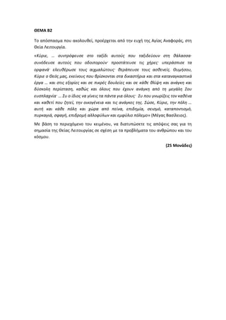 ΘΕΜΑ Β2
Το απόσπασμα που ακολουθεί, προέρχεται από την ευχή της Αγίας Αναφοράς, στη
Θεία Λειτουργία.
«Κύριε, … συντρόφευσε στο ταξίδι αυτούς που ταξιδεύουν στη θάλασσα∙
συνόδευσε αυτούς που οδοιπορούν· προστάτευσε τις χήρες· υπεράσπισε τα
ορφανά· ελευθέρωσε τους αιχμαλώτους· θεράπευσε τους ασθενείς. Θυμήσου,
Κύριε ο Θεός μας, εκείνους που βρίσκονται στα δικαστήρια και στα καταναγκαστικά
έργα … και στις εξορίες και σε πικρές δουλείες και σε κάθε θλίψη και ανάγκη και
δύσκολη περίσταση, καθώς και όλους που έχουν ανάγκη από τη μεγάλη Σου
ευσπλαχνία· … Συ ο ίδιος να γίνεις τα πάντα για όλους· Συ που γνωρίζεις τον καθένα
και καθετί που ζητεί, την οικογένεια και τις ανάγκες της. Σώσε, Κύριε, την πόλη …
αυτή και κάθε πόλη και χώρα από πείνα, επιδημία, σεισμό, καταποντισμό,
πυρκαγιά, σφαγή, επιδρομή αλλοφύλων και εμφύλιο πόλεμο» (Μέγας Βασίλειος).
Με βάση το περιεχόμενο του κειμένου, να διατυπώσετε τις απόψεις σας για τη
σημασία της Θείας Λειτουργίας σε σχέση με τα προβλήματα του ανθρώπου και του
κόσμου.
(25 Μονάδες)
 