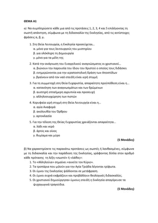 ΘΕΜΑ Α1
α) Να συμπληρώσετε κάθε μια από τις προτάσεις 1, 2, 3, 4 και 5 επιλέγοντας τη
σωστή απάντηση, σύμφωνα με τη διδασκαλία της Εκκλησίας, από τις αντίστοιχες
φράσεις α, β, γ.
1. Στη Θεία Λειτουργία, η Εκκλησία προσεύχεται…
α. μόνο για τους λειτουργούς του μυστηρίου
β. για ολόκληρη τη Δημιουργία
γ. μόνο για τα μέλη της
2. Κατά την ανάγνωση του Ευαγγελικού αναγνώσματος οι χριστιανοί…
α. βιώνουν την παρουσία του ίδιου του Χριστού ο οποίος τους διδάσκει
β. ενημερώνονται για την ιεραποστολική δράση των Αποστόλων
γ. βγαίνουν από τον ναό επειδή είναι ιερή στιγμή
3. Για τη συμμετοχή στη Θεία Ευχαριστία, απαραίτητη προϋπόθεση είναι η…
α. κατανόηση των αναγνωσμάτων και των δρώμενων
β. αυστηρή επταήμερη αγρυπνία και προσευχή
γ. αλληλοσυγχώρηση των πιστών
4. Κορυφαία ιερή στιγμή στη Θεία Λειτουργία είναι η…
α. αγία Αναφορά
β. ακολουθία του Όρθρου
γ. αρτοκλασία
5. Για την τέλεση της Θείας Ευχαριστίας χρειάζονται απαραίτητα…
α. λάδι και νερό
β. άρτος και οίνος
γ. θυμίαμα και μύρο
(5 Μονάδες)
β) Να χαρακτηρίσετε τις παρακάτω προτάσεις ως σωστές ή λανθασμένες, σύμφωνα
με τη διδασκαλία και την παράδοση της Εκκλησίας, γράφοντας δίπλα στον αριθμό
κάθε πρότασης τη λέξη «σωστό» ή «λάθος»:
1. Το «Αλληλούια» σημαίνει «αινείτε τον Κύριο».
2. Τα τροπάρια που μιλούν για την Αγία Τριάδα λέγονται τρίφωτα.
3. Οι ύμνοι της Εκκλησίας ψάλλονται σε μετάφραση.
4. Οι ύμνοι συχνά εκφράζουν και προβάλλουν θεολογικές διδασκαλίες.
5. Οι χριστιανοί δημιούργησαν ύμνους επειδή η Εκκλησία απαγόρευσε τα
ψυχαγωγικά τραγούδια.
(5 Μονάδες)
 