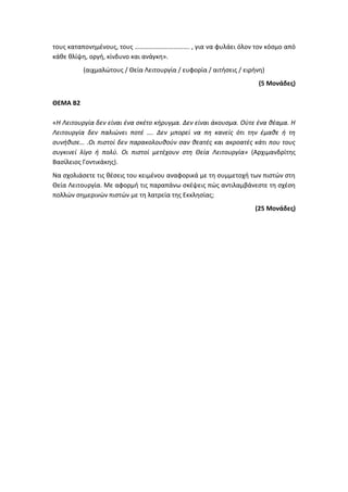 τους καταπονημένους, τους ……………………………. , για να φυλάει όλον τον κόσμο από
κάθε θλίψη, οργή, κίνδυνο και ανάγκη».
(αιχμαλώτους / Θεία Λειτουργία / ευφορία / αιτήσεις / ειρήνη)
(5 Μονάδες)
ΘΕΜΑ Β2
«Η Λειτουργία δεν είναι ένα σκέτο κήρυγμα. Δεν είναι άκουσμα. Ούτε ένα θέαμα. Η
Λειτουργία δεν παλιώνει ποτέ …. Δεν μπορεί να πη κανείς ότι την έμαθε ή τη
συνήθισε… .Οι πιστοί δεν παρακολουθούν σαν θεατές και ακροατές κάτι που τους
συγκινεί λίγο ή πολύ. Οι πιστοί μετέχουν στη Θεία Λειτουργία» (Αρχιμανδρίτης
Βασίλειος Γοντικάκης).
Να σχολιάσετε τις θέσεις του κειμένου αναφορικά με τη συμμετοχή των πιστών στη
Θεία Λειτουργία. Με αφορμή τις παραπάνω σκέψεις πώς αντιλαμβάνεστε τη σχέση
πολλών σημερινών πιστών με τη λατρεία της Εκκλησίας;
(25 Μονάδες)
 