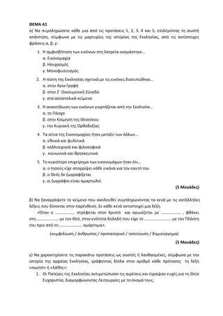 ΘΕΜΑ Α1
α) Να συμπληρώσετε κάθε μια από τις προτάσεις 1, 2, 3, 4 και 5, επιλέγοντας τη σωστή
απάντηση, σύμφωνα με τις μαρτυρίες της ιστορίας της Εκκλησίας, από τις αντίστοιχες
φράσεις α, β, γ:
1. Η αμφισβήτηση των εικόνων στη λατρεία ονομάστηκε…
α. Εικονομαχία
β. Ησυχασμός
γ. Μονοφυσιτισμός
2. Η πίστη της Εκκλησίας σχετικά με τις εικόνες διατυπώθηκε…
α. στην Αγία Γραφή
β. στην Ζ΄ Οικουμενική Σύνοδο
γ. στα αποστολικά κείμενα
3. Η αναστήλωση των εικόνων γιορτάζεται από την Εκκλησία…
α. το Πάσχα
β. στην Κοίμηση της Θεοτόκου
γ. την Κυριακή της Ορθοδοξίας
4. Τα αίτια της Εικονομαχίας ήταν μεταξύ των άλλων…
α. εθνικά και φυλετικά
β. καλλιτεχνικά και φιλοσοφικά
γ. κοινωνικά και θρησκευτικά
5. Το κυριότερο επιχείρημα των εικονομάχων ήταν ότι…
α. ο Ιησούς είχε απορρίψει κάθε εικόνα για τον εαυτό του
β. ο Θεός δε ζωγραφίζεται
γ. οι ζωγράφοι είναι αμαρτωλοί
(5 Μονάδες)
β) Να ξαναγράψετε το κείμενο που ακολουθεί συμπληρώνοντας τα κενά με τις κατάλληλες
λέξεις που δίνονται στην παρένθεση. Σε κάθε κενό αντιστοιχεί μια λέξη.
«Όταν ο ………………. στρέφεται στον Χριστό και αγωνίζεται με ………………. , φθάνει
στη…………………. με τον Θεό, στην ενότητα δηλαδή που είχε το …………………….. με τον Πλάστη
του πριν από το …………………. αμάρτημα».
(συμφιλίωση / άνθρωπος / προπατορικό / ταπείνωση / δημιούργημα)
(5 Μονάδες)
γ) Να χαρακτηρίσετε τις παρακάτω προτάσεις ως σωστές ή λανθασμένες, σύμφωνα με την
ιστορία της αρχαίας Εκκλησίας, γράφοντας δίπλα στον αριθμό κάθε πρότασης τη λέξη
«σωστό» ή «λάθος»:
1. Οι Πατέρες της Εκκλησίας αντιμετώπισαν τις αιρέσεις και έγραψαν ευχές για τη Θεία
Ευχαριστία, διαμορφώνοντας Λειτουργίες με το όνομά τους.
 