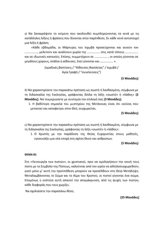 γ) Να ξαναγράψετε το κείμενο που ακολουθεί συμπληρώνοντας τα κενά με τις
κατάλληλες λέξεις ή φράσεις που δίνονται στην παρένθεση. Σε κάθε κενό αντιστοιχεί
μια λέξη ή φράση.
«Κάθε εβδομάδα, οι Μάρτυρες του Ιεχωβά προσεύχονται και αινούν τον
…………….., μελετούν και αναλύουν χωρία της …………….. στις κατά τόπους ……………..
και σε ιδιωτικές κατοικίες. Επίσης, συμμετέχουν σε …………….. , οι οποίες γίνονται σε
μεγάλους χώρους, στάδια ή αίθουσες. Εκεί γίνονται και …………….. ».
(ομαδικές βαπτίσεις / “Αίθουσες Βασιλείας” / Ιεχωβά /
Αγία Γραφή / “συνελεύσεις”)
(5 Μονάδες)
δ) Να χαρακτηρίσετε την παρακάτω πρόταση ως σωστή ή λανθασμένη, σύμφωνα με
τη διδασκαλία της Εκκλησίας, γράφοντας δίπλα τη λέξη «σωστό» ή «λάθος» (2
Μονάδες). Να τεκμηριώσετε με συντομία την επιλογή σας (3 Μονάδες).
1. Η βαθύτερη σημασία του μυστηρίου της Μετάνοιας είναι ότι εκείνος που
μετανοεί και καταφεύγει στον Θεό, συγχωρείται.
(5 Μονάδες)
ε) Να χαρακτηρίσετε την παρακάτω πρόταση ως σωστή ή λανθασμένη, σύμφωνα με
τη διδασκαλία της Εκκλησίας, γράφοντας τη λέξη «σωστό» ή «λάθος»:
1. Ο Χριστός με την παράδοση της Θείας Ευχαριστίας στους μαθητές,
εγκαινιάζει μια νέα εποχή στη σχέση Θεού και ανθρώπων.
(5 Μονάδες)
ΘΕΜΑ Β1
Στη «Λειτουργία των πιστών», οι χριστιανοί, πριν να ομολογήσουν την κοινή τους
πίστη με το Σύμβολο της Πίστεως, καλούνται από τον ιερέα να αλληλοσυγχωρεθούν,
γιατί μόνο μ’ αυτή την προϋπόθεση μπορούν να προσέλθουν στη Θεία Μετάληψη.
Μεταλαμβάνοντας το Σώμα και το Αίμα του Χριστού, οι πιστοί γίνονται ένα σώμα.
Επομένως η ενότητα αυτή απαιτεί την απομάκρυνση, από τις ψυχές των πιστών,
κάθε διαφοράς που τους χωρίζει.
Να σχολιάσετε την παραπάνω θέση.
(25 Μονάδες)
 