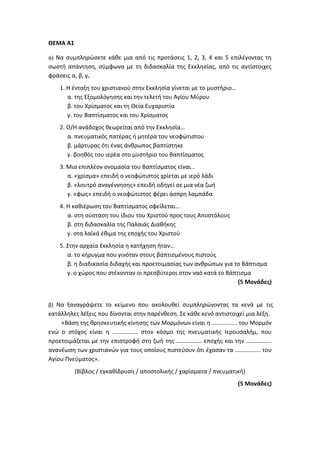 ΘΕΜΑ Α1
α) Να συμπληρώσετε κάθε μια από τις προτάσεις 1, 2, 3, 4 και 5 επιλέγοντας τη
σωστή απάντηση, σύμφωνα με τη διδασκαλία της Εκκλησίας, από τις αντίστοιχες
φράσεις α, β, γ.
1. Η ένταξη του χριστιανού στην Εκκλησία γίνεται με το μυστήριο…
α. της Εξομολόγησης και την τελετή του Αγίου Μύρου
β. του Χρίσματος και τη Θεία Ευχαριστία
γ. του Βαπτίσματος και του Χρίσματος
2. Ο/Η ανάδοχος θεωρείται από την Εκκλησία…
α. πνευματικός πατέρας ή μητέρα του νεοφώτιστου
β. μάρτυρας ότι ένας άνθρωπος βαπτίστηκε
γ. βοηθός του ιερέα στο μυστήριο του Βαπτίσματος
3. Μια επιπλέον ονομασία του Βαπτίσματος είναι…
α. «χρίσμα» επειδή ο νεοφώτιστος χρίεται με ιερό λάδι
β. «λουτρό αναγέννησης» επειδή οδηγεί σε μια νέα ζωή
γ. «φως» επειδή ο νεοφώτιστος φέρει άσπρη λαμπάδα
4. Η καθιέρωση του Βαπτίσματος οφείλεται…
α. στη σύσταση του ίδιου του Χριστού προς τους Αποστόλους
β. στη διδασκαλία της Παλαιάς Διαθήκης
γ. στα λαϊκά έθιμα της εποχής του Χριστού
5. Στην αρχαία Εκκλησία η κατήχηση ήταν…
α. το κήρυγμα που γινόταν στους βαπτισμένους πιστούς
β. η διαδικασία διδαχής και προετοιμασίας των ανθρώπων για το Βάπτισμα
γ. ο χώρος που στέκονταν οι πρεσβύτεροι στον ναό κατά το Βάπτισμα
(5 Μονάδες)
β) Να ξαναγράψετε το κείμενο που ακολουθεί συμπληρώνοντας τα κενά με τις
κατάλληλες λέξεις που δίνονται στην παρένθεση. Σε κάθε κενό αντιστοιχεί μια λέξη.
«Βάση της θρησκευτικής κίνησης των Μορμόνων είναι η …………….. του Μορμόν
ενώ ο στόχος είναι η …………….. στον κόσμο της πνευματικής Ιερουσαλήμ, που
προετοιμάζεται με την επιστροφή στη ζωή της …………….. εποχής και την ……………..
ανανέωση των χριστιανών για τους οποίους πιστεύουν ότι έχασαν τα …………….. του
Αγίου Πνεύματος».
(Βίβλος / εγκαθίδρυση / αποστολικής / χαρίσματα / πνευματική)
(5 Μονάδες)
 