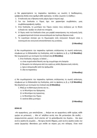γ) Να χαρακτηρίσετε τις παρακάτω προτάσεις ως σωστές ή λανθασμένες,
γράφοντας δίπλα στον αριθμό κάθε πρότασης τη λέξη «σωστό» ή «λάθος»:
1. Ο πολιτικός και ο θρησκευτικός γάμος έχουν νομική ισχύ.
2. Για την Εκκλησία ο Γάμος έχει τον χαρακτήρα συμβολαίου, μιας
συμβολαιογραφικής πράξης.
3. Στην Εκκλησία, το μυστήριο του Γάμου ενώνει τους συζύγους με τη θεϊκή
ευλογία και αγιάζει τα υλικά του στοιχεία.
4. Ο Γάμος κατά την Εκκλησία είναι μια μορφή αναγνώρισης της συζυγικής ζωής
με χαρακτηριστικά έντονα κοινωνιολογικά και λιγότερο θρησκευτικά.
5. Το κυριότερο κίνητρο για τη δημιουργία ενός συζυγικού δεσμού είναι η
οικονομική και κοινωνική αποκατάσταση της γυναίκας.
(5 Μονάδες)
δ) Να συμπληρώσετε την παρακάτω πρόταση επιλέγοντας τη σωστή απάντηση,
σύμφωνα με τη διδασκαλία της Εκκλησίας, από τις φράσεις α, β, γ, δ (2 Μονάδες).
Να τεκμηριώσετε με συντομία την επιλογή σας (3 Μονάδες).
1. Στην Εκκλησία, σήμερα, οι λαϊκοί …
α. είναι συχνά απλοί θεατές και όχι συμμέτοχοι στη λατρεία
β. θεωρούν τα τελούμενα από τον ιερέα ως απλές θρησκευτικές τελετές
γ. έχουν απομονωθεί από την ψαλμωδία
δ. όλα τα παραπάνω
(5 Μονάδες)
ε) Να συμπληρώσετε την παρακάτω πρόταση επιλέγοντας τη σωστή απάντηση,
σύμφωνα με τη διδασκαλία της Εκκλησίας, από τις φράσεις α, β, γ, δ (2 Μονάδες).
Να εξηγήσετε με συντομία την επιλογή σας (3 Μονάδες).
1. Μαζί με το Βάπτισμα γίνεται και το…
α. το Μυστήριο του Χρίσματος
β. το Μυστήριο της Ιεροσύνης
γ. το Μυστήριο του Γάμου
δ. κανένα άλλο μυστήριο
(5 Μονάδες)
ΘΕΜΑ Β2
«Αν αμαρτάνεις, μην απελπίζεσαι. … Ακόμα και αν αμαρτάνεις κάθε ημέρα, κάθε
ημέρα να μετανοείς. … Μα στ' αλήθεια αυτός που θα μετανοήσει θα σωθεί; -
αναρωτιούνται μερικοί. Αυτό γίνεται απ' τη φιλανθρωπία του Κυρίου… Και όριο
αυτή η αγάπη δε γνωρίζει. … Να έχεις λοιπόν θάρρος, γιατί αυτή η αγάπη νικάει την
κακία (αμαρτία). Φαντάσου μια σπίθα να πέφτει μες στο πέλαγος. Είναι ποτέ
 
