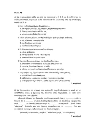 ΘΕΜΑ Α1
α) Να συμπληρώσετε κάθε μια από τις προτάσεις 1, 2, 3, 4 και 5 επιλέγοντας τη
σωστή απάντηση, σύμφωνα με τη διδασκαλία της Εκκλησίας, από τις αντίστοιχες
φράσεις α, β, γ.
1. Στην Εκκλησία μετάνοια θεωρείται η…
α. επιστροφή του νου, της καρδιάς, της θέλησης στον Θεό
β. δίκαιη τιμωρία για τα λάθη μας
γ. μετάδοση της Θείας Κοινωνίας
2. Στους πρώτους αιώνες του Χριστιανισμού ήταν γνωστή η πρακτική…
α. της εξαγοράς των αμαρτιών
β. της δημόσιας μετάνοιας
γ. των λαϊκών δικαστηρίων
3. Οτιδήποτε αναφέρεται στην εξομολόγηση…
α . είναι απόρρητο
β. καταχωρίζεται σε ένα ειδικό βιβλίο
γ. ανακοινώνεται στην εκκλησία
4. Κατά την Εκκλησία, όταν ο πιστός εξομολογείται…
α. αποκτά τη δυνατότητα να βελτιωθεί από μόνος του
β. ο ιερέας δικαιώνει όλα του τα λάθη
γ. ο Θεός συγχωρεί και θεραπεύει όλες του τις αστοχίες
5. Το μυστήριο της Εξομολόγησης τελεί ο Επίσκοπος, καθώς επίσης…
α. η Ιερά Σύνοδος της Εκκλησίας
β. κάθε πιστός χριστιανός που έχει γνώσεις ψυχολογίας
γ. έμπειρος ιερέας, ο οποίος λέγεται εξομολόγος ή πνευματικός
(5 Μονάδες)
β) Να ξαναγράψετε το κείμενο που ακολουθεί συμπληρώνοντας τα κενά με τις
κατάλληλες λέξεις ή φράσεις που δίνονται στην παρένθεση. Σε κάθε κενό
αντιστοιχεί μια λέξη ή φράση.
«Βασικός άξονας των θεωριών του Πνευματισμού είναι η …………….. , δηλ. η
θεωρία ότι η …………….. γνωρίζει διαδοχικές γεννήσεις και θανάτους. Ισχυρίζονται
ότι η …………….. με τα πνεύματα γίνεται με τη …………….. “μεσαζόντων”. Ως ένα τέλειο
“μέντιουμ” θεωρούν και τοn Χριστό απορρίπτοντας τη …………….. Του και
ουσιαστικά ολόκληρη τη διδασκαλία του Χριστιανισμού».
(θεότητά / επικοινωνία / βοήθεια / ανθρώπινη ψυχή / μετενσάρκωση)
(5 Μονάδες)
 