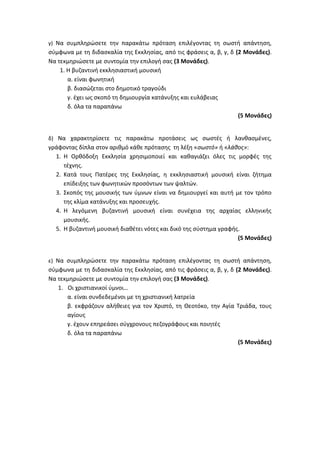 γ) Να συμπληρώσετε την παρακάτω πρόταση επιλέγοντας τη σωστή απάντηση,
σύμφωνα με τη διδασκαλία της Εκκλησίας, από τις φράσεις α, β, γ, δ (2 Μονάδες).
Να τεκμηριώσετε με συντομία την επιλογή σας (3 Μονάδες).
1. Η βυζαντινή εκκλησιαστική μουσική
α. είναι φωνητική
β. διασώζεται στο δημοτικό τραγούδι
γ. έχει ως σκοπό τη δημιουργία κατάνυξης και ευλάβειας
δ. όλα τα παραπάνω
(5 Μονάδες)
δ) Να χαρακτηρίσετε τις παρακάτω προτάσεις ως σωστές ή λανθασμένες,
γράφοντας δίπλα στον αριθμό κάθε πρότασης τη λέξη «σωστό» ή «λάθος»:
1. Η Ορθόδοξη Εκκλησία χρησιμοποιεί και καθαγιάζει όλες τις μορφές της
τέχνης.
2. Κατά τους Πατέρες της Εκκλησίας, η εκκλησιαστική μουσική είναι ζήτημα
επίδειξης των φωνητικών προσόντων των ψαλτών.
3. Σκοπός της μουσικής των ύμνων είναι να δημιουργεί και αυτή με τον τρόπο
της κλίμα κατάνυξης και προσευχής.
4. Η λεγόμενη βυζαντινή μουσική είναι συνέχεια της αρχαίας ελληνικής
μουσικής.
5. Η βυζαντινή μουσική διαθέτει νότες και δικό της σύστημα γραφής.
(5 Μονάδες)
ε) Να συμπληρώσετε την παρακάτω πρόταση επιλέγοντας τη σωστή απάντηση,
σύμφωνα με τη διδασκαλία της Εκκλησίας, από τις φράσεις α, β, γ, δ (2 Μονάδες).
Να τεκμηριώσετε με συντομία την επιλογή σας (3 Μονάδες).
1. Οι χριστιανικοί ύμνοι…
α. είναι συνδεδεμένοι με τη χριστιανική λατρεία
β. εκφράζουν αλήθειες για τον Χριστό, τη Θεοτόκο, την Αγία Τριάδα, τους
αγίους
γ. έχουν επηρεάσει σύγχρονους πεζογράφους και ποιητές
δ. όλα τα παραπάνω
(5 Μονάδες)
 