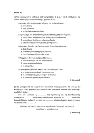 ΘΕΜΑ Α1
α) Να συμπληρώσετε κάθε μια από τις προτάσεις 1, 2, 3, 4 και 5 επιλέγοντας τη
σωστή απάντηση, από τις αντίστοιχες φράσεις α, β, γ.
1. Αρχικά η λέξη δεισιδαιμονία σήμαινε τον σεβασμό προς…
α. τους θεούς
β. τους ημίθεους
γ. τα πνεύματα των προγόνων
2. Σύμφωνα με τον αρχαϊκό Πνευματισμό τα πνεύματα των νεκρών…
α. μπορούν να βοηθήσουν ή να βλάψουν τους ανθρώπους
β. μπορούν να βοηθήσουν μόνο τους θεούς
γ. μπορούν να βλάψουν μόνο τους ανθρώπους
3. Ορισμένες θεωρίες του Πνευματισμού θεωρούν τον Χριστός...
α. θεάνθρωπο
β. το τρίτο πρόσωπο της Αγίας Τριάδας
γ. ένα τέλειο «μεσάζοντα-μέντιουμ»
4. Ο αρχαϊκός Πνευματισμός συνδέεται με…
α. τον Εσωτερισμό και τον Αποκρυφισμό
β. επιστημονικές μεθόδους
γ. τη γεωμετρία
5. Κυρίαρχο στοιχείο στις τελετές του Πνευματισμού είναι…
α. η κοινωνική προσφορά των πιστών του
β. η επίκληση πνευμάτων νεκρών ανθρώπων
γ. η εκδήλωση αγάπης προς τον Θεό
(5 Μονάδες)
β) Να ξαναγράψετε το κείμενο που ακολουθεί συμπληρώνοντας τα κενά με τις
κατάλληλες λέξεις ή φράσεις που δίνονται στην παρένθεση. Σε κάθε κενό αντιστοιχεί
μια λέξη ή φράση.
«Για την Εκκλησία, η …………….. στις προλήψεις και τις δεισιδαιμονίες
συνεπάγεται …………….. από τον Θεό. Ο άνθρωπος οδηγείται σε …………….. αφού δεν
θεωρεί πλέον ως ρυθμιστή της ζωής την …………….. αλλά αποδέχεται άλλες δυνάμεις
και θεοποιεί την ……………..».
(Πρόνοια του Θεού / τύχη και τη μοιρολατρία / μαρασμό της πίστης /
προσήλωση / απομάκρυνση)
(5 Μονάδες)
 