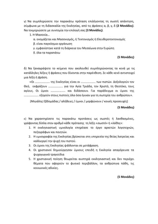 γ) Να συμπληρώσετε την παρακάτω πρόταση επιλέγοντας τη σωστή απάντηση,
σύμφωνα με τη διδασκαλία της Εκκλησίας, από τις φράσεις α, β, γ, δ (2 Μονάδες).
Να τεκμηριώσετε με συντομία την επιλογή σας (3 Μονάδες).
1. Η Μασονία…
α. ονομάζεται και Μασονισμός, ή Τεκτονισμός ή Ελευθεροτεκτονισμός
β. είναι παγκόσμια οργάνωση
γ. εμφανίστηκε κατά τη διάρκεια του Μεσαίωνα στην Ευρώπη
δ. όλα τα παραπάνω
(5 Μονάδες)
δ) Να ξαναγράψετε το κείμενο που ακολουθεί συμπληρώνοντας τα κενά με τις
κατάλληλες λέξεις ή φράσεις που δίνονται στην παρένθεση. Σε κάθε κενό αντιστοιχεί
μια λέξη ή φράση.
«Οι ……………….. της Εκκλησίας είναι οι ……………….. των πιστών. Δοξολογούν τον
Θεό, εκφράζουν ……………….. για την Αγία Τριάδα, τον Χριστό, τη Θεοτόκο, τους
αγίους. Οι ύμνοι ……………….. και διδάσκουν. Για παράδειγμα οι ύμνοι της
……………….. εξηγούν στους πιστούς όλα όσα έγιναν για τη σωτηρία του ανθρώπου».
(Μεγάλης Εβδομάδας / αλήθειες / ύμνοι / μορφώνουν / κοινές προσευχές)
(5 Μονάδες)
ε) Να χαρακτηρίσετε τις παρακάτω προτάσεις ως σωστές ή λανθασμένες,
γράφοντας δίπλα στον αριθμό κάθε πρότασης τη λέξη «σωστό» ή «λάθος»:
1. Η εκκλησιαστική υμνολογία επηρέασε το έργο αρκετών λογοτεχνών,
πεζογράφων και ποιητών.
2. Η υμνογραφία της Εκκλησίας βρίσκεται στη υπηρεσία της θείας λατρείας και
καλλιεργεί την ψυχή του πιστού.
3. Οι ύμνοι της Εκκλησίας ψάλλονται σε μετάφραση.
4. Οι χριστιανοί δημιούργησαν ύμνους επειδή η Εκκλησία απαγόρευσε τα
ψυχαγωγικά τραγούδια
5. Η χριστιανική ποίηση θεωρείται αυστηρά εκκλησιαστική και δεν περιέχει
θέματα που αφορούν το φυσικό περιβάλλον, τα ανθρώπινα πάθη, τις
κοινωνικές αδικίες.
(5 Μονάδες)
 