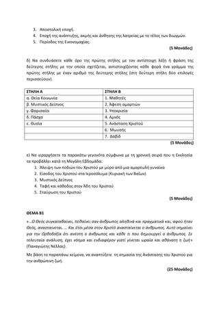 3. Αποστολική εποχή.
4. Εποχή της ανάπτυξης, ακμής και άνθησης της λατρείας με το τέλος των διωγμών.
5. Περίοδος της Εικονομαχίας.
(5 Μονάδες)
δ) Να συνδυάσετε κάθε όρο της πρώτης στήλης με τον αντίστοιχη λέξη ή φράση της
δεύτερης στήλης με την οποία σχετίζεται, αντιστοιχίζοντας κάθε φορά ένα γράμμα της
πρώτης στήλης με έναν αριθμό της δεύτερης στήλης (στη δεύτερη στήλη δύο επιλογές
περισσεύουν).
ΣΤΗΛΗ Α ΣΤΗΛΗ Β
α. Θεία Κοινωνία 1. Μαθητές
β. Μυστικός Δείπνος 2. Άφεση αμαρτιών
γ. Φαρισαίοι 3. Υποκρισία
δ. Πάσχα 4. Αμνός
ε. Θυσία 5. Ανάσταση Χριστού
6. Μωυσής
7. Δαβίδ
(5 Μονάδες)
ε) Να ιεραρχήσετε τα παρακάτω γεγονότα σύμφωνα με τη χρονική σειρά που η Εκκλησία
τα προβάλλει κατά τη Μεγάλη Εβδομάδα:
1. Άλειψη των ποδιών του Χριστού με μύρο από μια αμαρτωλή γυναίκα
2. Είσοδος του Χριστού στα Ιεροσόλυμα (Κυριακή των Βαΐων)
3. Μυστικός Δείπνος
4. Ταφή και κάθοδος στον Άδη του Χριστού
5. Σταύρωση του Χριστού
(5 Μονάδες)
ΘΕΜΑ Β1
«…Ο Θεός συγκαταβαίνει, πεθαίνει σαν άνθρωπος αληθινά και πραγματικά και, αφού ήταν
Θεός, ανασταίνεται. … Και έτσι μέσα στον Χριστό ανασταίνεται ο άνθρωπος. Αυτό σημαίνει
για την Ορθοδοξία ότι ανέστη ο άνθρωπος και κάθε τι που δημιουργεί ο άνθρωπος. Σε
τελευταία ανάλυση, έχει νόημα και ενδιαφέρον γιατί γίνεται ωραία και αθάνατη η ζωή»
(Παναγιώτης Νέλλας).
Με βάση το παραπάνω κείμενο, να αναπτύξετε τη σημασία της Ανάστασης του Χριστού για
την ανθρώπινη ζωή.
(25 Μονάδες)
 