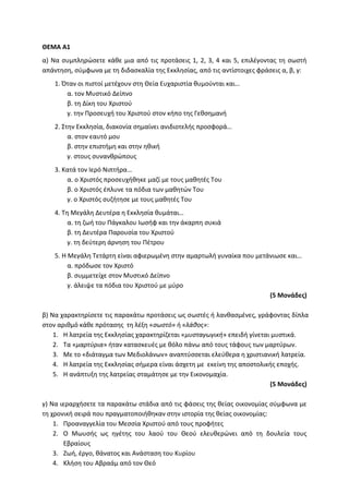 ΘΕΜΑ Α1
α) Να συμπληρώσετε κάθε μια από τις προτάσεις 1, 2, 3, 4 και 5, επιλέγοντας τη σωστή
απάντηση, σύμφωνα με τη διδασκαλία της Εκκλησίας, από τις αντίστοιχες φράσεις α, β, γ:
1. Όταν οι πιστοί μετέχουν στη Θεία Ευχαριστία θυμούνται και…
α. τον Μυστικό Δείπνο
β. τη Δίκη του Χριστού
γ. την Προσευχή του Χριστού στον κήπο της Γεθσημανή
2. Στην Εκκλησία, διακονία σημαίνει ανιδιοτελής προσφορά…
α. στον εαυτό μου
β. στην επιστήμη και στην ηθική
γ. στους συνανθρώπους
3. Κατά τον Ιερό Νιπτήρα…
α. ο Χριστός προσευχήθηκε μαζί με τους μαθητές Του
β. ο Χριστός έπλυνε τα πόδια των μαθητών Του
γ. ο Χριστός συζήτησε με τους μαθητές Του
4. Τη Μεγάλη Δευτέρα η Εκκλησία θυμάται…
α. τη ζωή του Πάγκαλου Ιωσήφ και την άκαρπη συκιά
β. τη Δευτέρα Παρουσία του Χριστού
γ. τη δεύτερη άρνηση του Πέτρου
5. Η Μεγάλη Τετάρτη είναι αφιερωμένη στην αμαρτωλή γυναίκα που μετάνιωσε και…
α. πρόδωσε τον Χριστό
β. συμμετείχε στον Μυστικό Δείπνο
γ. άλειψε τα πόδια του Χριστού με μύρο
(5 Μονάδες)
β) Να χαρακτηρίσετε τις παρακάτω προτάσεις ως σωστές ή λανθασμένες, γράφοντας δίπλα
στον αριθμό κάθε πρότασης τη λέξη «σωστό» ή «λάθος»:
1. Η λατρεία της Εκκλησίας χαρακτηρίζεται «μυσταγωγική» επειδή γίνεται μυστικά.
2. Τα «μαρτύρια» ήταν κατασκευές με θόλο πάνω από τους τάφους των μαρτύρων.
3. Με το «διάταγμα των Μεδιολάνων» αναπτύσσεται ελεύθερα η χριστιανική λατρεία.
4. Η λατρεία της Εκκλησίας σήμερα είναι άσχετη με εκείνη της αποστολικής εποχής.
5. Η ανάπτυξη της λατρείας σταμάτησε με την Εικονομαχία.
(5 Μονάδες)
γ) Να ιεραρχήσετε τα παρακάτω στάδια από τις φάσεις της θείας οικονομίας σύμφωνα με
τη χρονική σειρά που πραγματοποιήθηκαν στην ιστορία της θείας οικονομίας:
1. Προαναγγελία του Μεσσία Χριστού από τους προφήτες
2. Ο Μωυσής ως ηγέτης του λαού του Θεού ελευθερώνει από τη δουλεία τους
Εβραίους
3. Ζωή, έργο, θάνατος και Ανάσταση του Κυρίου
4. Κλήση του Αβραάμ από τον Θεό
 