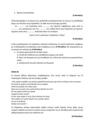 5. Ίδρυση της Εκκλησίας
(5 Μονάδες)
δ) Να ξαναγράψετε το κείμενο που ακολουθεί συμπληρώνοντας τα κενά με τις κατάλληλες
λέξεις που δίνονται στην παρένθεση. Σε κάθε κενό αντιστοιχεί μια λέξη.
«Η ……………. της Εκκλησίας στην …………… του Χριστού εκφράστηκε μέσα από τη
……………. των ομολογητών και των ……………. της, καθώς πίστη στην Ανάσταση του Χριστού
σημαίνει πίστη στην ……………. Ανάσταση όλων των νεκρών».
(κοινή / ζωή / μαρτύρων / Ανάσταση / πίστη)
(5 Μονάδες)
ε) Να συμπληρώσετε την παρακάτω πρόταση επιλέγοντας τη σωστή απάντηση, σύμφωνα
με τη διδασκαλία της Εκκλησίας, από τις φράσεις α, β, γ (2 Μονάδες). Να τεκμηριώσετε με
συντομία την επιλογή σας (3 Μονάδες).
1. Οι πρώτοι χριστιανοί δεν έκτιζαν ναούς…
α. επειδή δεν διέθεταν τους κατάλληλους χώρους και υλικά
β. λόγω των διωγμών και της πεποίθησης ότι ο Θεός δεν κατοικεί σε χειροποίητους
ναούς
γ. αποκλειστικά και μόνο εξαιτίας των διωγμών
(5 Μονάδες)
ΘΕΜΑ Β1
Ο ποιητής Μίλτος Σαχτούρης, αναφερόμενος στην πείνα, κατά τη διάρκεια του Β’
Παγκόσμιου Πολέμου και της κατοχής, γράφει:
«Ένα τεράστιο καρβέλι, μια πελώρια φρατζόλα ζεστό ψωμί είχε πέσει στο δρόμο από τον ουρανό
Ένα παιδί με πράσινο κοντό βρακάκι και με μαχαίρι
Έκοβε και μοίραζε στον κόσμο γύρω
Όμως και μια μικρή, ένας μικρός άσπρος άγγελος και αυτή
Μ’ ένα μαχαίρι έκοβε και μοίραζε
Κομμάτια γνήσιο ουρανό
Κι όλοι τώρα τρέχαν σ’ αυτή, λίγοι πηγαίναν στο ψωμί
Όλοι τρέχανε στο μικρόν άγγελο που μοίραζε ουρανό
Ας μην το κρύβουμε
Διψάμε για ουρανό!»
Το παραπάνω ποίημα παρουσιάζει πολλές εικόνες: παιδί, άγγελο, πείνα, δίψα, ψωμί,
ουρανό. Διαλέξτε μια από τις εικόνες αυτές, συσχετίστε την με ένα θέμα από το φετινό σας
μάθημα Θρησκευτικών και αναλύστε την.
(25 Μονάδες)
 