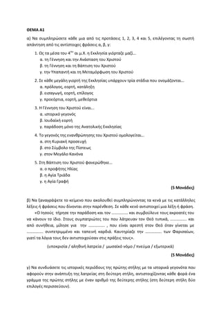 ΘΕΜΑ Α1
α) Να συμπληρώσετε κάθε μια από τις προτάσεις 1, 2, 3, 4 και 5, επιλέγοντας τη σωστή
απάντηση από τις αντίστοιχες φράσεις α, β, γ:
1. Ως τα μέσα του 4ου
αι μ.Χ. η Εκκλησία γιόρταζε μαζί…
α. τη Γέννηση και την Ανάσταση του Χριστού
β. τη Γέννηση και τη Βάπτιση του Χριστού
γ. την Υπαπαντή και τη Μεταμόρφωση του Χριστού
2. Σε κάθε μεγάλη γιορτή της Εκκλησίας υπάρχουν τρία στάδια που ονομάζονται…
α. πρόλογος, εορτή, κατάληξη
β. εισαγωγή, εορτή, επίλογος
γ. προεόρτια, εορτή, μεθεόρτια
3. Η Γέννηση του Χριστού είναι...
α. ιστορικό γεγονός
β. Ιουδαϊκή εορτή
γ. παράδοση μόνο της Ανατολικής Εκκλησίας
4. Το γεγονός της ενανθρώπησης του Χριστού ομολογείται…
α. στη Κυριακή προσευχή
β. στο Σύμβολο της Πίστεως
γ. στον Μεγάλο Κανόνα
5. Στη Βάπτιση του Χριστού φανερώθηκε…
α. ο προφήτης Ηλίας
β. η Αγία Τριάδα
γ. η Αγία Γραφή
(5 Μονάδες)
β) Να ξαναγράψετε το κείμενο που ακολουθεί συμπληρώνοντας τα κενά με τις κατάλληλες
λέξεις ή φράσεις που δίνονται στην παρένθεση. Σε κάθε κενό αντιστοιχεί μια λέξη ή φράση.
«Ο Ιησούς τήρησε την παράδοση και τον ……………. και συμβούλευε τους ακροατές του
να κάνουν το ίδιο. Στους συμπατριώτες του που λάτρευαν τον Θεό τυπικά, ……………. και
από συνήθεια, μίλησε για την ……………. , που είναι αρεστή στον Θεό όταν γίνεται με
……………. συντετριμμένο και ταπεινή καρδιά. Καυτηρίαζε την ……………. των Φαρισαίων,
γιατί τα λόγια τους δεν αντιστοιχούσαν στις πράξεις τους».
(υποκρισία / αληθινή λατρεία / μωσαϊκό νόμο / πνεύμα / εξωτερικά)
(5 Μονάδες)
γ) Να συνδυάσετε τις ιστορικές περιόδους της πρώτης στήλης με τα ιστορικά γεγονότα που
αφορούν στην ανάπτυξη της λατρείας στη δεύτερη στήλη, αντιστοιχίζοντας κάθε φορά ένα
γράμμα της πρώτης στήλης με έναν αριθμό της δεύτερης στήλης (στη δεύτερη στήλη δύο
επιλογές περισσεύουν).
 