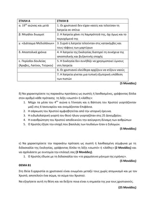 ΣΤΗΛΗ Α ΣΤΗΛΗ Β
α. 19ος
αιώνας και μετά 1. Οι χριστιανοί δεν είχαν ναούς και τελούσαν τη
λατρεία σε σπίτια
β. Μεγάλοι διωγμοί 2. Η λατρεία χάνει τη λαμπρότητά της, όχι όμως και το
περιεχόμενό της
γ. «Διάταγμα Μεδιολάνων» 3. Συχνά η λατρεία τελούνταν στις κατακόμβες και
τους τάφους των μαρτύρων
δ. Αποστολικά χρόνια 4. Η λατρεία της Εκκλησίας διατηρεί τη συνέχεια της
αποστολικής και βυζαντινής εποχής
ε. Περίοδοι δουλείας
(Άραβες, Λατίνοι, Τούρκοι)
5. Η Εκκλησία δεν συνήθιζε να χρησιμοποιεί ύμνους
στη λατρεία
6. Οι χριστιανοί ελεύθερα αρχίζουν να κτίζουν ναούς
7. Η λατρεία γίνεται μια τυπική εξωτερική υπόθεση
των πιστών
(5 Μονάδες)
δ) Να χαρακτηρίσετε τις παρακάτω προτάσεις ως σωστές ή λανθασμένες, γράφοντας δίπλα
στον αριθμό κάθε πρότασης τη λέξη «σωστό» ή «λάθος»:
1. Μέχρι τα μέσα του 4ου
αιώνα η Γέννηση και η Βάπτιση του Χριστού γιορτάζονταν
μαζί στις 6 Ιανουαρίου και ονομάζονταν Επιφάνια.
2. Η σάρκωση του Χριστού αμφισβητείται από την ιστορική έρευνα.
3. Η ειδωλολατρική γιορτή του θεού ήλιου γιορταζόταν στις 25 Δεκεμβρίου.
4. Η ενανθρώπηση του Χριστού αποδεικνύει την ασύγκριτη δύναμη των ανθρώπων
5. Ο Χριστός έζησε την εποχή που βασιλιάς των Ιουδαίων ήταν ο Σολομών.
(5 Μονάδες)
ε) Να χαρακτηρίσετε την παρακάτω πρόταση ως σωστή ή λανθασμένη σύμφωνα με τη
διδασκαλία της Εκκλησίας, γράφοντας δίπλα τη λέξη «σωστό» ή «λάθος» (2 Μονάδες) και
να σχολιάσετε με συντομία την επιλογή σας (3 Μονάδες).
1. Ο Χριστός έδωσε με τη διδασκαλία του «το χαρμόσυνο μήνυμα της ειρήνης».
(5 Μονάδες)
ΘΕΜΑ Β1
Στη Θεία Ευχαριστία οι χριστιανοί είναι ενωμένοι μεταξύ τους χωρίς ατομικισμό και με τον
Χριστό, αποτελούν ένα σώμα, το σώμα του Χριστού.
Να εξηγήσετε αυτή τη θέση και να δείξετε ποια είναι η σημασία της για τους χριστιανούς.
(25 Μονάδες)
 