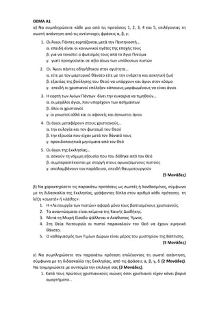 ΘΕΜΑ Α1
α) Να συμπληρώσετε κάθε μια από τις προτάσεις 1, 2, 3, 4 και 5, επιλέγοντας τη
σωστή απάντηση από τις αντίστοιχες φράσεις α, β, γ:
1. Οι Άγιοι Πάντες εορτάζονται μετά την Πεντηκοστή…
α. επειδή είναι οι κοινωνικοί ηγέτες της εποχής τους
β. για να τονιστεί ο φωτισμός τους από το Άγιο Πνεύμα
γ. γιατί προηγούνται σε αξία όλων των υπόλοιπων πιστών
2. Οι Άγιοι πάντες οδηγήθηκαν στην αγιότητα…
α. είτε με τον μαρτυρικό θάνατο είτε με την ενάρετη και ασκητική ζωή
β. εξαιτίας της βούλησης του Θεού να υπάρχουν και άγιοι στον κόσμο
γ. επειδή οι χριστιανοί επέλεξαν κάποιους μορφωμένους να είναι άγιοι
3. Η εορτή των Αγίων Πάντων δίνει την ευκαιρία να τιμηθούν…
α. οι μεγάλοι άγιοι, που υπερέχουν των ασήμαντων
β. όλοι οι χριστιανοί
γ. οι γνωστοί αλλά και οι αφανείς και άγνωστοι άγιοι
4. Οι άγιοι μεταφέρουν στους χριστιανούς…
α. την ευλογία και τον φωτισμό του Θεού
β. την εξουσία που είχαν μετά τον θάνατό τους
γ. προειδοποιητικά μηνύματα από τον Θεό
5. Οι άγιοι της Εκκλησίας…
α. ασκούν τη νόμιμη εξουσία που του δόθηκε από τον Θεό
β. συμπαραστέκονται με στοργή στους αγωνιζόμενους πιστούς
γ. απολαμβάνουν τον παράδεισο, επειδή θαυματουργούν
(5 Μονάδες)
β) Να χαρακτηρίσετε τις παρακάτω προτάσεις ως σωστές ή λανθασμένες, σύμφωνα
με τη διδασκαλία της Εκκλησίας, γράφοντας δίπλα στον αριθμό κάθε πρότασης τη
λέξη «σωστό» ή «λάθος»:
1. Η «Λειτουργία των πιστών» αφορά μόνο τους βαπτισμένους χριστιανούς.
2. Τα αναγνώσματα είναι κείμενα της Καινής Διαθήκης.
3. Μετά τη Μικρή Είσοδο ψάλλεται ο Ακάθιστος Ύμνος.
4. Στη Θεία Λειτουργία οι πιστοί παρακαλούν τον Θεό να έχουν ειρηνικό
θάνατο.
5. Ο καθαγιασμός των Τιμίων Δώρων είναι μέρος του μυστηρίου της Βάπτισης.
(5 Μονάδες)
γ) Να συμπληρώσετε την παρακάτω πρόταση επιλέγοντας τη σωστή απάντηση,
σύμφωνα με τη διδασκαλία της Εκκλησίας, από τις φράσεις α, β, γ, δ (2 Μονάδες).
Να τεκμηριώσετε με συντομία την επιλογή σας (3 Μονάδες).
1. Κατά τους πρώτους χριστιανικούς αιώνες όσοι χριστιανοί είχαν κάνει βαριά
αμαρτήματα…
 