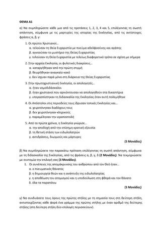 ΘΕΜΑ Α1
α) Να συμπληρώσετε κάθε μια από τις προτάσεις 1, 2, 3, 4 και 5, επιλέγοντας τη σωστή
απάντηση, σύμφωνα με τις μαρτυρίες της ιστορίας της Εκκλησίας, από τις αντίστοιχες
φράσεις α, β, γ:
1. Οι πρώτοι Χριστιανοί…
α. τελούσαν τη Θεία Ευχαριστία με πνεύμα αδελφοσύνης και αγάπης
β. αγνοούσαν το μυστήριο της Θείας Ευχαριστίας
γ. τελούσαν τη Θεία Ευχαριστία με τελείως διαφορετικό τρόπο σε σχέση με σήμερα
2. Στην αρχαία Εκκλησία, οι φυλετικές διακρίσεις…
α. καταργήθηκαν από την πρώτη στιγμή
β. θεωρήθηκαν αναγκαίο κακό
γ. δεν ίσχυαν παρά μόνο στη διάρκεια της Θείας Ευχαριστίας
3. Στην πρωτοχριστιανική Εκκλησία, οι απολογητές…
α. ήταν νομοδιδάσκαλοι
β. ήταν χριστιανοί που αρνιόντουσαν να απολογηθούν στα δικαστήρια
γ. υπερασπίστηκαν τη διδασκαλία της Εκκλησίας όταν αυτή πολεμήθηκε
4. Οι Απόστολοι στις περιοδείες τους ίδρυσαν τοπικές Εκκλησίες και…
α. χειροτόνησαν διαδόχους τους
β. δεν χειροτόνησαν κληρικούς
γ. παραμέλησαν την ιεραποστολή
5. Από τα πρώτα χρόνια, η Εκκλησία γνώρισε…
α. την αποδοχή από την επίσημη κρατική εξουσία
β. τη θετική στάση των ειδωλολατρών
γ. αντιδράσεις, διωγμούς και μάρτυρες
(5 Μονάδες)
β) Να συμπληρώσετε την παρακάτω πρόταση επιλέγοντας τη σωστή απάντηση, σύμφωνα
με τη διδασκαλία της Εκκλησίας, από τις φράσεις α, β, γ, δ (2 Μονάδες). Να τεκμηριώσετε
με συντομία την επιλογή σας (3 Μονάδες).
1. Οι συνέπειες της απομάκρυνσης του ανθρώπου από τον Θεό ήταν…
α. ο πνευματικός θάνατος
β. η δημιουργία θεών και η ανάπτυξη της ειδωλολατρίας
γ. η αποθέωση του ατομισμού και η υποδούλωση στη φθορά και τον θάνατο
δ. όλα τα παραπάνω
(5 Μονάδες)
γ) Να συνδυάσετε τους όρους της πρώτης στήλης με τη σημασία τους στη δεύτερη στήλη,
αντιστοιχίζοντας κάθε φορά ένα γράμμα της πρώτης στήλης με έναν αριθμό της δεύτερης
στήλης (στη δεύτερη στήλη δύο επιλογές περισσεύουν).
 