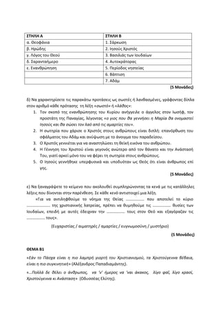 ΣΤΗΛΗ Α ΣΤΗΛΗ Β
α. Θεοφάνια 1. Σάρκωση
β. Ηρώδης 2. Ιησούς Χριστός
γ. Λόγος του Θεού 3. Βασιλιάς των Ιουδαίων
δ. Σαρανταήμερο 4. Αυτοκράτορας
ε. Ενανθρώπηση 5. Περίοδος νηστείας
6. Βάπτιση
7. Αδάμ
(5 Μονάδες)
δ) Να χαρακτηρίσετε τις παρακάτω προτάσεις ως σωστές ή λανθασμένες, γράφοντας δίπλα
στον αριθμό κάθε πρότασης τη λέξη «σωστό» ή «λάθος»:
1. Τον σκοπό της ενανθρώπησης του Κυρίου ανήγγειλε ο άγγελος στον Ιωσήφ, τον
προστάτη της Παναγίας, λέγοντας «ο γιος που θα γεννήσει η Μαρία θα ονομαστεί
Ιησούς και θα σώσει τον λαό από τις αμαρτίες του».
2. Η σωτηρία που χάρισε ο Χριστός στους ανθρώπους είναι διπλή: επανόρθωση του
σφάλματος του Αδάμ και ανύψωση με το άνοιγμα του παραδείσου.
3. Ο Χριστός γεννιέται για να αναστηλώσει τη θεϊκή εικόνα του ανθρώπου.
4. Η Γέννηση του Χριστού είναι γεγονός ανώτερο από τον θάνατο και την Ανάστασή
Του, γιατί αρκεί μόνο του να φέρει τη σωτηρία στους ανθρώπους.
5. Ο Ιησούς γεννήθηκε υπερφυσικά και υποδυόταν ως Θεός ότι είναι άνθρωπος επί
γης.
(5 Μονάδες)
ε) Να ξαναγράψετε το κείμενο που ακολουθεί συμπληρώνοντας τα κενά με τις κατάλληλες
λέξεις που δίνονται στην παρένθεση. Σε κάθε κενό αντιστοιχεί μια λέξη.
«Για να αντιληφθούμε το νόημα της Θείας ……………… που αποτελεί το κύριο
………………….. της χριστιανικής λατρείας, πρέπει να θυμηθούμε τις ……………… θυσίες των
Ιουδαίων, επειδή με αυτές έδειχναν την ……………… τους στον Θεό και εξαγόραζαν τις
……………… τους».
(Ευχαριστίας / αιματηρές / αμαρτίες / ευγνωμοσύνη / μυστήριο)
(5 Μονάδες)
ΘΕΜΑ B1
«Εάν το Πάσχα είναι η πιο λαμπρή γιορτή του Χριστιανισμού, τα Χριστούγεννα βέβαια,
είναι η πιο συγκινητική» (Αλέξανδρος Παπαδιαμάντης).
«…Πολλά δε θέλει ο άνθρωπος, να ‘ν’ ήμερος να ‘ναι άκακος, λίγο φαΐ, λίγο κρασί,
Χριστούγεννα κι Ανάσταση» (Οδυσσέας Ελύτης).
 