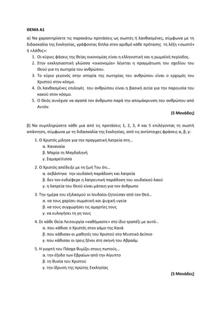 ΘΕΜΑ Α1
α) Να χαρακτηρίσετε τις παρακάτω προτάσεις ως σωστές ή λανθασμένες, σύμφωνα με τη
διδασκαλία της Εκκλησίας, γράφοντας δίπλα στον αριθμό κάθε πρότασης τη λέξη «σωστό»
ή «λάθος»:
1. Οι κύριες φάσεις της θείας οικονομίας είναι η ελληνιστική και η ρωμαϊκή περίοδος.
2. Στην εκκλησιαστική γλώσσα «οικονομία» λέγεται η πραγμάτωση του σχεδίου του
Θεού για τη σωτηρία του ανθρώπου.
3. Το κύριο γεγονός στην ιστορία της σωτηρίας του ανθρώπου είναι ο ερχομός του
Χριστού στον κόσμο.
4. Οι λανθασμένες επιλογές του ανθρώπου είναι η βασική αιτία για την παρουσία του
κακού στον κόσμο.
5. Ο Θεός συνέχισε να αγαπά τον άνθρωπο παρά την απομάκρυνση του ανθρώπου από
Αυτόν.
(5 Μονάδες)
β) Να συμπληρώσετε κάθε μια από τις προτάσεις 1, 2, 3, 4 και 5 επιλέγοντας τη σωστή
απάντηση, σύμφωνα με τη διδασκαλία της Εκκλησίας, από τις αντίστοιχες φράσεις α, β, γ:
1. Ο Χριστός μίλησε για την πραγματική λατρεία στη…
α. Χαναναία
β. Μαρία τη Μαγδαληνή
γ. Σαμαρείτισσα
2. Ο Χριστός απέδειξε με τη ζωή Του ότι…
α. σεβάστηκε την ιουδαϊκή παράδοση και λατρεία
β. δεν τον ενδιέφερε η λατρευτική παράδοση του ιουδαϊκού λαού
γ. η λατρεία του Θεού είναι μάταιη για τον άνθρωπο
3. Την ημέρα του εξιλασμού οι Ιουδαίοι ζητούσαν από τον Θεό…
α. να τους χαρίσει σωματική και ψυχική υγεία
β. να τους συγχωρήσει τις αμαρτίες τους
γ. να ευλογήσει τη γη τους
4. Σε κάθε Θεία Λειτουργία «καθόμαστε» στο ίδιο τραπέζι με αυτό…
α. που κάθισε ο Χριστός στον γάμο της Κανά
β. που κάθισαν οι μαθητές του Χριστού στο Μυστικό Δείπνο
γ. που κάθισαν οι τρεις ξένοι στη σκηνή του Αβραάμ
5. Η γιορτή του Πάσχα θυμίζει στους πιστούς…
α. την έξοδο των Εβραίων από την Αίγυπτο
β. τη θυσία του Χριστού
γ. την ίδρυση της πρώτης Εκκλησίας
(5 Μονάδες)
 