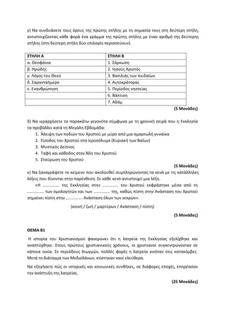 γ) Να συνδυάσετε τους όρους της πρώτης στήλης με τη σημασία τους στη δεύτερη στήλη,
αντιστοιχίζοντας κάθε φορά ένα γράμμα της πρώτης στήλης με έναν αριθμό της δεύτερης
στήλης (στη δεύτερη στήλη δύο επιλογές περισσεύουν).
ΣΤΗΛΗ Α ΣΤΗΛΗ Β
α. Θεοφάνια 1. Σάρκωση
β. Ηρώδης 2. Ιησούς Χριστός
γ. Λόγος του Θεού 3. Βασιλιάς των Ιουδαίων
δ. Σαρανταήμερο 4. Αυτοκράτορας
ε. Ενανθρώπηση 5. Περίοδος νηστείας
6. Βάπτιση
7. Αδάμ
(5 Μονάδες)
δ) Να ιεραρχήσετε τα παρακάτω γεγονότα σύμφωνα με τη χρονική σειρά που η Εκκλησία
τα προβάλλει κατά τη Μεγάλη Εβδομάδα:
1. Άλειψη των ποδιών του Χριστού με μύρο από μια αμαρτωλή γυναίκα
2. Είσοδος του Χριστού στα Ιεροσόλυμα (Κυριακή των Βαΐων)
3. Μυστικός Δείπνος
4. Ταφή και κάθοδος στον Άδη του Χριστού
5. Σταύρωση του Χριστού
(5 Μονάδες)
ε) Να ξαναγράψετε το κείμενο που ακολουθεί συμπληρώνοντας τα κενά με τις κατάλληλες
λέξεις που δίνονται στην παρένθεση. Σε κάθε κενό αντιστοιχεί μια λέξη.
«Η ……………. της Εκκλησίας στην …………… του Χριστού εκφράστηκε μέσα από τη
……………. των ομολογητών και των ……………. της, καθώς πίστη στην Ανάσταση του Χριστού
σημαίνει πίστη στην ……………. Ανάσταση όλων των νεκρών».
(κοινή / ζωή / μαρτύρων / Ανάσταση / πίστη)
(5 Μονάδες)
ΘΕΜΑ Β1
Η ιστορία του Χριστιανισμού φανερώνει ότι η λατρεία της Εκκλησίας εξελίχθηκε και
αναπτύχθηκε. Στους πρώτους χριστιανικούς χρόνους, οι χριστιανοί συγκεντρώνονταν σε
κάποια οικία. Σε περιόδους διωγμών, πολλές φορές η λατρεία γινόταν στις κατακόμβες.
Μετά το διάταγμα των Μεδιολάνων, κτίστηκαν ναοί ελεύθερα.
Να εξηγήσετε πώς οι ιστορικές και κοινωνικές συνθήκες, σε διάφορες εποχές, επηρέασαν
την ανάπτυξη της λατρείας.
(25 Μονάδες)
 