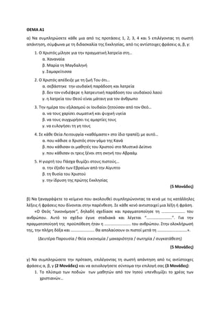 ΘΕΜΑ Α1
α) Να συμπληρώσετε κάθε μια από τις προτάσεις 1, 2, 3, 4 και 5 επιλέγοντας τη σωστή
απάντηση, σύμφωνα με τη διδασκαλία της Εκκλησίας, από τις αντίστοιχες φράσεις α, β, γ:
1. Ο Χριστός μίλησε για την πραγματική λατρεία στη…
α. Χαναναία
β. Μαρία τη Μαγδαληνή
γ. Σαμαρείτισσα
2. Ο Χριστός απέδειξε με τη ζωή Του ότι…
α. σεβάστηκε την ιουδαϊκή παράδοση και λατρεία
β. δεν τον ενδιέφερε η λατρευτική παράδοση του ιουδαϊκού λαού
γ. η λατρεία του Θεού είναι μάταιη για τον άνθρωπο
3. Την ημέρα του εξιλασμού οι Ιουδαίοι ζητούσαν από τον Θεό…
α. να τους χαρίσει σωματική και ψυχική υγεία
β. να τους συγχωρήσει τις αμαρτίες τους
γ. να ευλογήσει τη γη τους
4. Σε κάθε Θεία Λειτουργία «καθόμαστε» στο ίδιο τραπέζι με αυτό…
α. που κάθισε ο Χριστός στον γάμο της Κανά
β. που κάθισαν οι μαθητές του Χριστού στο Μυστικό Δείπνο
γ. που κάθισαν οι τρεις ξένοι στη σκηνή του Αβραάμ
5. Η γιορτή του Πάσχα θυμίζει στους πιστούς…
α. την έξοδο των Εβραίων από την Αίγυπτο
β. τη θυσία του Χριστού
γ. την ίδρυση της πρώτης Εκκλησίας
(5 Μονάδες)
β) Να ξαναγράψετε το κείμενο που ακολουθεί συμπληρώνοντας τα κενά με τις κατάλληλες
λέξεις ή φράσεις που δίνονται στην παρένθεση. Σε κάθε κενό αντιστοιχεί μια λέξη ή φράση.
«Ο Θεός “οικονόμησε”, δηλαδή σχεδίασε και πραγματοποίησε τη ………………….. του
ανθρώπου. Αυτό το σχέδιο έγινε σταδιακά και λέγεται “…………………….”. Για την
πραγματοποίησή της προϋπόθεση ήταν η …………………….. του ανθρώπου. Στην ολοκλήρωσή
της, την πλήρη δόξα και ………………….. θα απολαύσουν οι πιστοί μετά τη ………………………..».
(Δευτέρα Παρουσία / θεία οικονομία / μακαριότητα / σωτηρία / συγκατάθεση)
(5 Μονάδες)
γ) Να συμπληρώσετε την πρόταση, επιλέγοντας τη σωστή απάντηση από τις αντίστοιχες
φράσεις α, β, γ (2 Μονάδες) και να αιτιολογήσετε σύντομα την επιλογή σας (3 Μονάδες):
1. Το πλύσιμο των ποδιών των μαθητών από τον Ιησού υπενθυμίζει το χρέος των
χριστιανών…
 