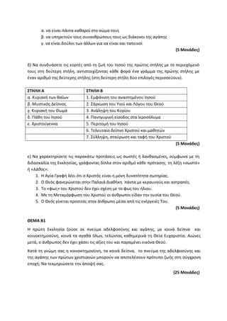 α. να είναι πάντα καθαροί στο σώμα τους
β. να υπηρετούν τους συνανθρώπους τους ως διάκονοι της αγάπης
γ. να είναι δούλοι των άλλων για να είναι και ταπεινοί
(5 Μονάδες)
δ) Να συνδυάσετε τις εορτές από τη ζωή του Ιησού της πρώτης στήλης με το περιεχόμενό
τους στη δεύτερη στήλη, αντιστοιχίζοντας κάθε φορά ένα γράμμα της πρώτης στήλης με
έναν αριθμό της δεύτερης στήλης (στη δεύτερη στήλη δύο επιλογές περισσεύουν).
ΣΤΗΛΗ Α ΣΤΗΛΗ Β
α. Κυριακή των Βαΐων 1. Εμφάνιση του αναστημένου Ιησού
β. Μυστικός Δείπνος 2. Σάρκωση του Υιού και Λόγου του Θεού
γ. Κυριακή του Θωμά 3. Ανάληψη του Κυρίου
δ. Πάθη του Ιησού 4. Πανηγυρική είσοδος στα Ιεροσόλυμα
ε. Χριστούγεννα 5. Περιτομή του Ιησού
6. Τελευταίο δείπνο Χριστού και μαθητών
7. Σύλληψη, σταύρωση και ταφή του Χριστού
(5 Μονάδες)
ε) Να χαρακτηρίσετε τις παρακάτω προτάσεις ως σωστές ή λανθασμένες, σύμφωνα με τη
διδασκαλία της Εκκλησίας, γράφοντας δίπλα στον αριθμό κάθε πρότασης τη λέξη «σωστό»
ή «λάθος»:
1. Η Αγία Γραφή λέει ότι ο Χριστός είναι η μόνη δυνατότητα σωτηρίας.
2. Ο Θεός φανερώνεται στην Παλαιά Διαθήκη πάντα με κεραυνούς και αστραπές.
3. Το «φως» του Χριστού δεν έχει σχέση με το φως του ήλιου.
4. Με τη Μεταμόρφωση του Χριστού οι άνθρωποι είδαν την ουσία του Θεού.
5. Ο Θεός γίνεται προσιτός στον άνθρωπο μέσα από τις ενέργειές Του.
(5 Μονάδες)
ΘΕΜΑ Β1
Η πρώτη Εκκλησία ζούσε σε πνεύμα αδελφοσύνης και αγάπης, με κοινά δείπνα και
κοινοκτημοσύνη, κοινά τα αγαθά όλων, τελώντας καθημερινά τη Θεία Ευχαριστία. Αιώνες
μετά, ο άνθρωπος δεν έχει χάσει τις αξίες του και παραμένει εικόνα Θεού.
Κατά τη γνώμη σας η κοινοκτημοσύνη, τα κοινά δείπνα, το πνεύμα της αδελφοσύνης και
της αγάπης των πρώτων χριστιανών μπορούν να αποτελέσουν πρότυπο ζωής στη σύγχρονη
εποχή; Να τεκμηριώσετε την άποψή σας.
(25 Μονάδες)
 
