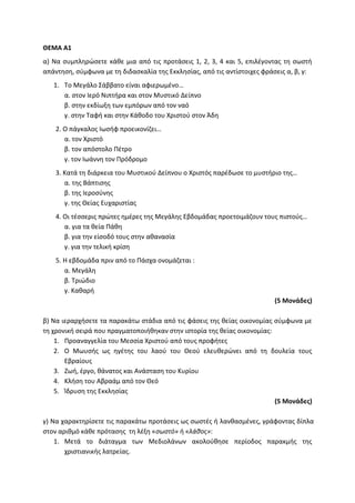 ΘΕΜΑ Α1
α) Να συμπληρώσετε κάθε μια από τις προτάσεις 1, 2, 3, 4 και 5, επιλέγοντας τη σωστή
απάντηση, σύμφωνα με τη διδασκαλία της Εκκλησίας, από τις αντίστοιχες φράσεις α, β, γ:
1. Το Μεγάλο Σάββατο είναι αφιερωμένο…
α. στον Ιερό Νιπτήρα και στον Μυστικό Δείπνο
β. στην εκδίωξη των εμπόρων από τον ναό
γ. στην Ταφή και στην Κάθοδο του Χριστού στον Άδη
2. Ο πάγκαλος Ιωσήφ προεικονίζει…
α. τον Χριστό
β. τον απόστολο Πέτρο
γ. τον Ιωάννη τον Πρόδρομο
3. Κατά τη διάρκεια του Μυστικού Δείπνου ο Χριστός παρέδωσε το μυστήριο της…
α. της Βάπτισης
β. της Ιεροσύνης
γ. της Θείας Ευχαριστίας
4. Οι τέσσερις πρώτες ημέρες της Μεγάλης Εβδομάδας προετοιμάζουν τους πιστούς…
α. για τα θεία Πάθη
β. για την είσοδό τους στην αθανασία
γ. για την τελική κρίση
5. Η εβδομάδα πριν από το Πάσχα ονομάζεται :
α. Μεγάλη
β. Τριώδιο
γ. Καθαρή
(5 Μονάδες)
β) Να ιεραρχήσετε τα παρακάτω στάδια από τις φάσεις της θείας οικονομίας σύμφωνα με
τη χρονική σειρά που πραγματοποιήθηκαν στην ιστορία της θείας οικονομίας:
1. Προαναγγελία του Μεσσία Χριστού από τους προφήτες
2. Ο Μωυσής ως ηγέτης του λαού του Θεού ελευθερώνει από τη δουλεία τους
Εβραίους
3. Ζωή, έργο, θάνατος και Ανάσταση του Κυρίου
4. Κλήση του Αβραάμ από τον Θεό
5. Ίδρυση της Εκκλησίας
(5 Μονάδες)
γ) Να χαρακτηρίσετε τις παρακάτω προτάσεις ως σωστές ή λανθασμένες, γράφοντας δίπλα
στον αριθμό κάθε πρότασης τη λέξη «σωστό» ή «λάθος»:
1. Μετά το διάταγμα των Μεδιολάνων ακολούθησε περίοδος παρακμής της
χριστιανικής λατρείας.
 