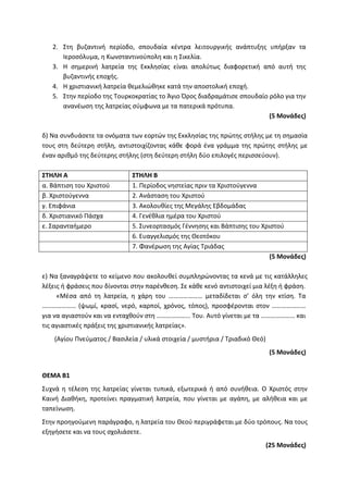 2. Στη βυζαντινή περίοδο, σπουδαία κέντρα λειτουργικής ανάπτυξης υπήρξαν τα
Ιεροσόλυμα, η Κωνσταντινούπολη και η Σικελία.
3. Η σημερινή λατρεία της Εκκλησίας είναι απολύτως διαφορετική από αυτή της
βυζαντινής εποχής.
4. Η χριστιανική λατρεία θεμελιώθηκε κατά την αποστολική εποχή.
5. Στην περίοδο της Τουρκοκρατίας το Άγιο Όρος διαδραμάτισε σπουδαίο ρόλο για την
ανανέωση της λατρείας σύμφωνα με τα πατερικά πρότυπα.
(5 Μονάδες)
δ) Να συνδυάσετε τα ονόματα των εορτών της Εκκλησίας της πρώτης στήλης με τη σημασία
τους στη δεύτερη στήλη, αντιστοιχίζοντας κάθε φορά ένα γράμμα της πρώτης στήλης με
έναν αριθμό της δεύτερης στήλης (στη δεύτερη στήλη δύο επιλογές περισσεύουν).
ΣΤΗΛΗ Α ΣΤΗΛΗ Β
α. Βάπτιση του Χριστού 1. Περίοδος νηστείας πριν τα Χριστούγεννα
β. Χριστούγεννα 2. Ανάσταση του Χριστού
γ. Επιφάνια 3. Ακολουθίες της Μεγάλης Εβδομάδας
δ. Χριστιανικό Πάσχα 4. Γενέθλια ημέρα του Χριστού
ε. Σαρανταήμερο 5. Συνεορτασμός Γέννησης και Βάπτισης του Χριστού
6. Ευαγγελισμός της Θεοτόκου
7. Φανέρωση της Αγίας Τριάδας
(5 Μονάδες)
ε) Να ξαναγράψετε το κείμενο που ακολουθεί συμπληρώνοντας τα κενά με τις κατάλληλες
λέξεις ή φράσεις που δίνονται στην παρένθεση. Σε κάθε κενό αντιστοιχεί μια λέξη ή φράση.
«Μέσα από τη λατρεία, η χάρη του ………………… μεταδίδεται σ’ όλη την κτίση. Τα
………………… (ψωμί, κρασί, νερό, καρποί, χρόνος, τόπος), προσφέρονται στον …………………
για να αγιαστούν και να ενταχθούν στη ………………… Του. Αυτό γίνεται με τα ………………… και
τις αγιαστικές πράξεις της χριστιανικής λατρείας».
(Αγίου Πνεύματος / Βασιλεία / υλικά στοιχεία / μυστήρια / Τριαδικό Θεό)
(5 Μονάδες)
ΘΕΜΑ Β1
Συχνά η τέλεση της λατρείας γίνεται τυπικά, εξωτερικά ή από συνήθεια. Ο Χριστός στην
Καινή Διαθήκη, προτείνει πραγματική λατρεία, που γίνεται με αγάπη, με αλήθεια και με
ταπείνωση.
Στην προηγούμενη παράγραφο, η λατρεία του Θεού περιγράφεται με δύο τρόπους. Να τους
εξηγήσετε και να τους σχολιάσετε.
(25 Μονάδες)
 