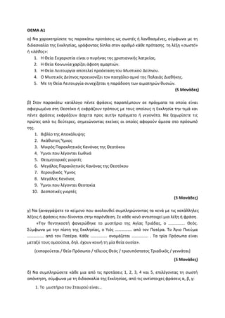 ΘΕΜΑ Α1
α) Να χαρακτηρίσετε τις παρακάτω προτάσεις ως σωστές ή λανθασμένες, σύμφωνα με τη
διδασκαλία της Εκκλησίας, γράφοντας δίπλα στον αριθμό κάθε πρότασης τη λέξη «σωστό»
ή «λάθος»:
1. Η Θεία Ευχαριστία είναι ο πυρήνας της χριστιανικής λατρείας.
2. Η Θεία Κοινωνία χαρίζει άφεση αμαρτιών.
3. Η Θεία Λειτουργία αποτελεί προέκταση του Μυστικού Δείπνου.
4. Ο Μυστικός Δείπνος προεικονίζει τον πασχάλιο αμνό της Παλαιάς Διαθήκης.
5. Με τη Θεία Λειτουργία συνεχίζεται η παράδοση των αιματηρών θυσιών.
(5 Μονάδες)
β) Στον παρακάτω κατάλογο πέντε φράσεις παραπέμπουν σε πράγματα τα οποία είναι
αφιερωμένα στη Θεοτόκο ή εκφράζουν τρόπους με τους οποίους η Εκκλησία την τιμά και
πέντε φράσεις εκφράζουν άσχετα προς αυτήν πράγματα ή γεγονότα. Να ξεχωρίσετε τις
πρώτες από τις δεύτερες, σημειώνοντας εκείνες οι οποίες αφορούν άμεσα στο πρόσωπό
της.
1. Βιβλίο της Αποκάλυψης
2. Ακάθιστος Ύμνος
3. Μικρός Παρακλητικός Κανόνας της Θεοτόκου
4. Ύμνοι που λέγονται Εωθινά
5. Θεομητορικές γιορτές
6. Μεγάλος Παρακλητικός Κανόνας της Θεοτόκου
7. Χερουβικός Ύμνος
8. Μεγάλος Κανόνας
9. Ύμνοι που λέγονται Θεοτοκία
10. Δεσποτικές γιορτές
(5 Μονάδες)
γ) Να ξαναγράψετε το κείμενο που ακολουθεί συμπληρώνοντας τα κενά με τις κατάλληλες
λέξεις ή φράσεις που δίνονται στην παρένθεση. Σε κάθε κενό αντιστοιχεί μια λέξη ή φράση.
«Την Πεντηκοστή φανερώθηκε το μυστήριο της Αγίας Τριάδας, ο ……………. Θεός.
Σύμφωνα με την πίστη της Εκκλησίας, ο Υιός ……………. από τον Πατέρα. Το Άγιο Πνεύμα
……………. από τον Πατέρα. Κάθε ……………. ονομάζεται ……………. . Τα τρία Πρόσωπα είναι
μεταξύ τους ομοούσια, δηλ. έχουν κοινή τη μία θεία ουσία».
(εκπορεύεται / θείο Πρόσωπο / τέλειος Θεός / τρισυπόστατος Τριαδικός / γεννάται)
(5 Μονάδες)
δ) Να συμπληρώσετε κάθε μια από τις προτάσεις 1, 2, 3, 4 και 5, επιλέγοντας τη σωστή
απάντηση, σύμφωνα με τη διδασκαλία της Εκκλησίας, από τις αντίστοιχες φράσεις α, β, γ:
1. Το μυστήριο του Σταυρού είναι…
 