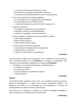 α. ένα απίστευτο θαυματουργικό γεγονός του Ιησού
β. μυστήριο λύπης και χαράς, γιατί ακολουθεί η Ανάσταση
γ. ένα περιστατικό που προκαλεί φόβο και αγωνία στους χριστιανούς
2. Στην πρωινή ακολουθία του Μεγάλου Σαββάτου…
α. οι πιστοί χαίρονται με το προανάκρουσμα της Ανάστασης
β. οι ιερείς ολοκληρώνουν τα Πάθη του Κυρίου
γ. οι χριστιανοί συγχωρούνται μεταξύ τους από τις αμαρτίες τους
3. Η χαρά της Ανάστασης…
α. περιορίζεται σε γιορταστικές υλικές απολαύσεις
β. κορυφώνει τη θλίψη της Μεγάλης Εβδομάδας
γ. αγγίζει και μεταμορφώνει τη ζωή των χριστιανών
4. Ο Άγιος Σεραφείμ του Σάρωφ, βιώνοντας την Ανάσταση, ευχόταν…
α. Καλό Πάσχα συνάδελφοι
β. Χριστός Ανέστη, χαρά μου
γ. Χρόνια πολλά σ’ όλον τον κόσμο
5. Η συμμετοχή στην αναστάσιμη Ακολουθία…
α. είναι αναγκαστική υποχρέωση όλων των χριστιανών
β. αφορά κυρίως τους κληρικούς
γ. εμπνέει την αγάπη προς τους συνανθρώπους
(5 Μονάδες)
ε) Να συμπληρώσετε κάθε μια από τις προτάσεις 1 και 2 επιλέγοντας τη σωστή απάντηση
από τις αντίστοιχες φράσεις α, β, γ (2 Μονάδες). Στη συνέχεια, να τεκμηριώσετε πολύ
συνοπτικά, με ένα επιχείρημα ή παράδειγμα, την επιλογή σας (3 Μονάδες).
1. Στη λατρεία, με το ευαγγελικό ανάγνωσμα, η Εκκλησία θυμάται…
α. τα θαύματα του Χριστού
β. το κήρυγμα του Ιησού
γ. τη ζωή, τα Πάθη και την Ανάσταση του Χριστού
δ. όλα τα παραπάνω
(5 Μονάδες)
ΘΕΜΑ Β1
«Οι χριστιανοί πρέπει να βγαίνουν από τον ναό … σα να κατεβαίνουν από τους ουρανούς.
Ήσυχοι και φιλοσοφημένοι … με αγάπη προς τη σοφία, περισσότερο ευλαβείς. … Να
διδάσκουν τους άλλους με τη συμπεριφορά τους ότι συνομίλησαν με τον Κύριο, ότι
συναναστράφηκαν τον Χριστό» (Ιωάννης ο Χρυσόστομος).
Να εντοπίσετε και να σχολιάσετε τα στοιχεία με τα οποία ο συγγραφέας περιγράφει τη
σχέση της λατρείας με την καθημερινή ζωή των χριστιανών.
(25 Μονάδες)
 