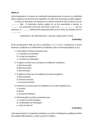 ΘΕΜΑ Α1
α) Να ξαναγράψετε το κείμενο που ακολουθεί συμπληρώνοντας τα κενά με τις κατάλληλες
λέξεις ή φράσεις που δίνονται στην παρένθεση. Σε κάθε κενό αντιστοιχεί μια λέξη ή φράση.
«Η πίστη της Εκκλησίας στην Ανάσταση του Χριστού αποτέλεσε από την ίδρυσή της τον
……………… λίθο . Ο Απόστολος Παύλος γράφει ότι αν δεν αναστήθηκε ο Χριστός το
……………… των αποστόλων είναι κενό. Αυτή ήταν η πίστη των ……………………………… και των
μαρτύρων. Η ……………… ανάσταση θα πραγματοποιηθεί μετά το τέλος της ιστορίας, κατά τη
………………».
(ομολογητών / Δευτέρα Παρουσία / κήρυγμα / ακρογωνιαίο / κοινή)
(5 Μονάδες)
β) Να συμπληρώσετε κάθε μια από τις προτάσεις 1, 2, 3, 4 και 5, επιλέγοντας τη σωστή
απάντηση, σύμφωνα με τη διδασκαλία της Εκκλησίας, από τις αντίστοιχες φράσεις α, β, γ:
1. Η τρίτη φάση της θείας οικονομίας είναι…
α. η περίοδος της Εκκλησίας
β. η εποχή των προφητών
γ. η ιστορία των πατριαρχών
2. Το σχέδιο του Θεού για τη σωτηρία του ανθρώπου ονομάζεται…
α. Θεία Λειτουργία
β. θεία δημιουργία
γ. θεία οικονομία
3. Το σχέδιο του Θεού για την ανθρώπινη σωτηρία ονομάζεται…
α. θεία οικονομία
β. πολιτική οικονομία
γ. κοινωνική οικονομία
4. Η διακοπή της επικοινωνίας του ανθρώπου με τον Θεό ονομάζεται και…
α. σωτηρία
β. θέωση
γ. πνευματικός θάνατος
5. Η δεύτερη φάση της θείας οικονομίας είναι...
α. η εποχή των τριών Ιεραρχών
β. η διδασκαλία των Πατριαρχών
γ. η ζωή του Χριστού
(5 Μονάδες)
γ) Να χαρακτηρίσετε τις παρακάτω προτάσεις ως σωστές ή λανθασμένες, γράφοντας δίπλα
στον αριθμό κάθε πρότασης τη λέξη «σωστό» ή «λάθος»:
 