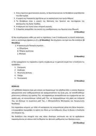 1. Στους πρώτους χριστιανικούς αιώνες, τα Χριστούγεννα και τα Θεοφάνια γιορτάζονταν
την ίδια ημέρα.
2. Η γιορτή της Υπαπαντής σχετίζεται με τη προσκύνηση των τριών Μάγων.
3. Τα Θεοφάνια είναι η γιορτή της Βάπτισης του Χριστού και ταυτόχρονα της
φανέρωσης της Αγίας Τριάδας.
4. Η σάρκωση του Ιησού είναι ιστορικό γεγονός.
5. Ο άγγελος αναγγέλλει τον σκοπό της ενανθρώπησης του Χριστού στον Μωυσή.
(5 Μονάδες)
δ) Να συμπληρώσετε κάθε μια από τις προτάσεις 1 και 2 επιλέγοντας τη σωστή απάντηση,
από τις αντίστοιχες φράσεις α, β, γ (2 Μονάδες). Να εξηγήσετε τον όρο που θα επιλέξετε (3
Μονάδες).
1. Η προσωνυμία Παναγία σημαίνει…
α. Οδηγήτρια
β. Πλήρης αγιότητας
γ. Μητέρα
(5 Μονάδες)
ε) Να ιεραρχήσετε τις παρακάτω εορτές σύμφωνα με τη χρονική σειρά που η Εκκλησία τις
προβάλλει:
1. Σταύρωση
2. Ανάληψη
3. Μυστικός Δείπνος
4. Πάσχα
5. Πεντηκοστή
(5 Μονάδες)
ΘΕΜΑ Β1
«Η ορθόδοξη λατρεία είναι μία κίνηση να διακρίνουμε τον αληθινό Θεό, ο οποίος διαρκώς
φανερώνεται στην καθημερινότητα και πραγματικότητα της ζωής μας, να τοποθετηθούμε
μέσα στους κόλπους της αγάπης Του, να εκφράσουμε ανταποδοτικά την ευχαριστία και την
αγάπη μας, να κοινωνήσουμε τελικά μαζί Του, να περιχωρήσουμε στη χάρη και ενέργειά
Του, να ζήσουμε τη συγγένεια μαζί Του…» (Μητροπολίτης Μεσογαίας και Λαυρεωτικής
Νικόλαος).
Στο παραπάνω κείμενο, με τίτλο «Η κατάργηση της ατομικότητας μέσα στη Θεία Λατρεία»,
ο συγγραφέας περιγράφει τη σχέση του Θεού με τον άνθρωπο, όπως τη βιώνει η Εκκλησία
στη λατρεία της.
Να διαλέξετε ένα στοιχείο που σας κάνει ιδιαίτερη εντύπωση και να το σχολιάσετε
παραπέμποντας σε κάποιο από τα θέματα του φετινού μαθήματος των Θρησκευτικών.
(25 Μονάδες)
 