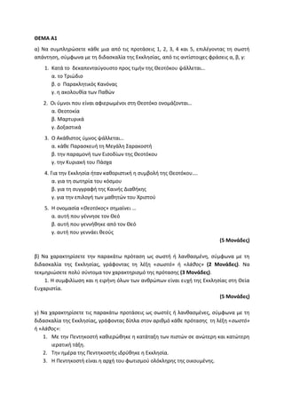 ΘΕΜΑ Α1
α) Να συμπληρώσετε κάθε μια από τις προτάσεις 1, 2, 3, 4 και 5, επιλέγοντας τη σωστή
απάντηση, σύμφωνα με τη διδασκαλία της Εκκλησίας, από τις αντίστοιχες φράσεις α, β, γ:
1. Κατά το δεκαπενταύγουστο προς τιμήν της Θεοτόκου ψάλλεται…
α. το Τριώδιο
β. ο Παρακλητικός Κανόνας
γ. η ακολουθία των Παθών
2. Οι ύμνοι που είναι αφιερωμένοι στη Θεοτόκο ονομάζονται…
α. Θεοτοκία
β. Μαρτυρικά
γ. Δοξαστικά
3. Ο Ακάθιστος ύμνος ψάλλεται…
α. κάθε Παρασκευή τη Μεγάλη Σαρακοστή
β. την παραμονή των Εισοδίων της Θεοτόκου
γ. την Κυριακή του Πάσχα
4. Για την Εκκλησία ήταν καθοριστική η συμβολή της Θεοτόκου….
α. για τη σωτηρία του κόσμου
β. για τη συγγραφή της Καινής Διαθήκης
γ. για την επιλογή των μαθητών του Χριστού
5. Η ονομασία «Θεοτόκος» σημαίνει …
α. αυτή που γέννησε τον Θεό
β. αυτή που γεννήθηκε από τον Θεό
γ. αυτή που γεννάει θεούς
(5 Μονάδες)
β) Να χαρακτηρίσετε την παρακάτω πρόταση ως σωστή ή λανθασμένη, σύμφωνα με τη
διδασκαλία της Εκκλησίας, γράφοντας τη λέξη «σωστό» ή «λάθος» (2 Μονάδες). Να
τεκμηριώσετε πολύ σύντομα τον χαρακτηρισμό της πρότασης (3 Μονάδες).
1. Η συμφιλίωση και η ειρήνη όλων των ανθρώπων είναι ευχή της Εκκλησίας στη Θεία
Ευχαριστία.
(5 Μονάδες)
γ) Να χαρακτηρίσετε τις παρακάτω προτάσεις ως σωστές ή λανθασμένες, σύμφωνα με τη
διδασκαλία της Εκκλησίας, γράφοντας δίπλα στον αριθμό κάθε πρότασης τη λέξη «σωστό»
ή «λάθος»:
1. Με την Πεντηκοστή καθιερώθηκε η κατάταξη των πιστών σε ανώτερη και κατώτερη
ιερατική τάξη.
2. Την ημέρα της Πεντηκοστής ιδρύθηκε η Εκκλησία.
3. Η Πεντηκοστή είναι η αρχή του φωτισμού ολόκληρης της οικουμένης.
 