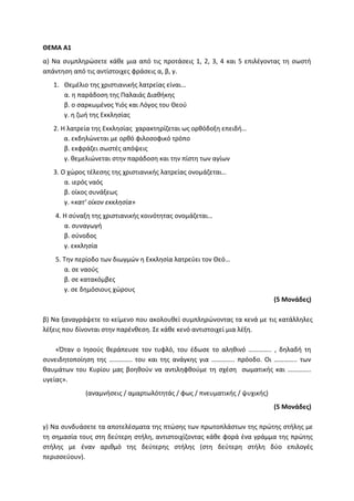 ΘΕΜΑ Α1
α) Να συμπληρώσετε κάθε μια από τις προτάσεις 1, 2, 3, 4 και 5 επιλέγοντας τη σωστή
απάντηση από τις αντίστοιχες φράσεις α, β, γ.
1. Θεμέλιο της χριστιανικής λατρείας είναι…
α. η παράδοση της Παλαιάς Διαθήκης
β. ο σαρκωμένος Υιός και Λόγος του Θεού
γ. η ζωή της Εκκλησίας
2. Η λατρεία της Εκκλησίας χαρακτηρίζεται ως ορθόδοξη επειδή…
α. εκδηλώνεται με ορθό φιλοσοφικό τρόπο
β. εκφράζει σωστές απόψεις
γ. θεμελιώνεται στην παράδοση και την πίστη των αγίων
3. Ο χώρος τέλεσης της χριστιανικής λατρείας ονομάζεται…
α. ιερός ναός
β. οίκος συνάξεως
γ. «κατ’ οίκον εκκλησία»
4. Η σύναξη της χριστιανικής κοινότητας ονομάζεται…
α. συναγωγή
β. σύνοδος
γ. εκκλησία
5. Την περίοδο των διωγμών η Εκκλησία λατρεύει τον Θεό…
α. σε ναούς
β. σε κατακόμβες
γ. σε δημόσιους χώρους
(5 Μονάδες)
β) Να ξαναγράψετε το κείμενο που ακολουθεί συμπληρώνοντας τα κενά με τις κατάλληλες
λέξεις που δίνονται στην παρένθεση. Σε κάθε κενό αντιστοιχεί μια λέξη.
«Όταν ο Ιησούς θεράπευσε τον τυφλό, του έδωσε το αληθινό ………….. , δηλαδή τη
συνειδητοποίηση της ………….. του και της ανάγκης για ………….. πρόοδο. Οι ………….. των
θαυμάτων του Κυρίου μας βοηθούν να αντιληφθούμε τη σχέση σωματικής και …………..
υγείας».
(αναμνήσεις / αμαρτωλότητάς / φως / πνευματικής / ψυχικής)
(5 Μονάδες)
γ) Να συνδυάσετε τα αποτελέσματα της πτώσης των πρωτοπλάστων της πρώτης στήλης με
τη σημασία τους στη δεύτερη στήλη, αντιστοιχίζοντας κάθε φορά ένα γράμμα της πρώτης
στήλης με έναν αριθμό της δεύτερης στήλης (στη δεύτερη στήλη δύο επιλογές
περισσεύουν).
 