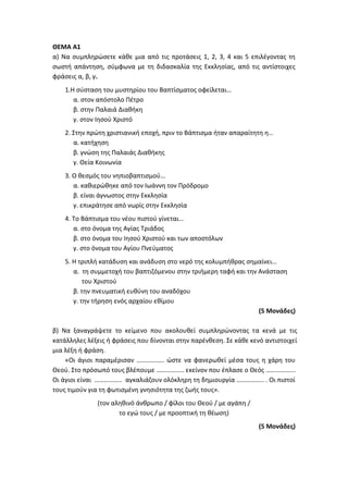 ΘΕΜΑ Α1
α) Να συμπληρώσετε κάθε μια από τις προτάσεις 1, 2, 3, 4 και 5 επιλέγοντας τη
σωστή απάντηση, σύμφωνα με τη διδασκαλία της Εκκλησίας, από τις αντίστοιχες
φράσεις α, β, γ.
1.Η σύσταση του μυστηρίου του Βαπτίσματος οφείλεται…
α. στον απόστολο Πέτρο
β. στην Παλαιά Διαθήκη
γ. στον Ιησού Χριστό
2. Στην πρώτη χριστιανική εποχή, πριν το Βάπτισμα ήταν απαραίτητη η…
α. κατήχηση
β. γνώση της Παλαιάς Διαθήκης
γ. Θεία Κοινωνία
3. Ο θεσμός του νηπιοβαπτισμού…
α. καθιερώθηκε από τον Ιωάννη τον Πρόδρομο
β. είναι άγνωστος στην Εκκλησία
γ. επικράτησε από νωρίς στην Εκκλησία
4. Το Βάπτισμα του νέου πιστού γίνεται…
α. στο όνομα της Αγίας Τριάδος
β. στο όνομα του Ιησού Χριστού και των αποστόλων
γ. στο όνομα του Αγίου Πνεύματος
5. Η τριπλή κατάδυση και ανάδυση στο νερό της κολυμπήθρας σημαίνει…
α. τη συμμετοχή του βαπτιζόμενου στην τριήμερη ταφή και την Ανάσταση
του Χριστού
β. την πνευματική ευθύνη του αναδόχου
γ. την τήρηση ενός αρχαίου εθίμου
(5 Μονάδες)
β) Να ξαναγράψετε το κείμενο που ακολουθεί συμπληρώνοντας τα κενά με τις
κατάλληλες λέξεις ή φράσεις που δίνονται στην παρένθεση. Σε κάθε κενό αντιστοιχεί
μια λέξη ή φράση.
«Οι άγιοι παραμέρισαν …………….. ώστε να φανερωθεί μέσα τους η χάρη του
Θεού. Στο πρόσωπό τους βλέπουμε …………….. εκείνον που έπλασε ο Θεός ……………...
Οι άγιοι είναι …………….. αγκαλιάζουν ολόκληρη τη δημιουργία …………….. . Οι πιστοί
τους τιμούν για τη φωτισμένη γνησιότητα της ζωής τους».
(τον αληθινό άνθρωπο / φίλοι του Θεού / με αγάπη /
το εγώ τους / με προοπτική τη θέωση)
(5 Μονάδες)
 