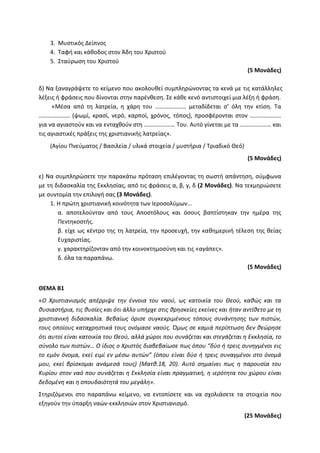 3. Μυστικός Δείπνος
4. Ταφή και κάθοδος στον Άδη του Χριστού
5. Σταύρωση του Χριστού
(5 Μονάδες)
δ) Να ξαναγράψετε το κείμενο που ακολουθεί συμπληρώνοντας τα κενά με τις κατάλληλες
λέξεις ή φράσεις που δίνονται στην παρένθεση. Σε κάθε κενό αντιστοιχεί μια λέξη ή φράση.
«Μέσα από τη λατρεία, η χάρη του ………………… μεταδίδεται σ’ όλη την κτίση. Τα
………………… (ψωμί, κρασί, νερό, καρποί, χρόνος, τόπος), προσφέρονται στον …………………
για να αγιαστούν και να ενταχθούν στη ………………… Του. Αυτό γίνεται με τα ………………… και
τις αγιαστικές πράξεις της χριστιανικής λατρείας».
(Αγίου Πνεύματος / Βασιλεία / υλικά στοιχεία / μυστήρια / Τριαδικό Θεό)
(5 Μονάδες)
ε) Να συμπληρώσετε την παρακάτω πρόταση επιλέγοντας τη σωστή απάντηση, σύμφωνα
με τη διδασκαλία της Εκκλησίας, από τις φράσεις α, β, γ, δ (2 Μονάδες). Να τεκμηριώσετε
με συντομία την επιλογή σας (3 Μονάδες).
1. Η πρώτη χριστιανική κοινότητα των Ιεροσολύμων…
α. αποτελούνταν από τους Αποστόλους και όσους βαπτίστηκαν την ημέρα της
Πεντηκοστής.
β. είχε ως κέντρο της τη λατρεία, την προσευχή, την καθημερινή τέλεση της θείας
Ευχαριστίας.
γ. χαρακτηρίζονταν από την κοινοκτημοσύνη και τις «αγάπες».
δ. όλα τα παραπάνω.
(5 Μονάδες)
ΘΕΜΑ Β1
«Ο Χριστιανισμός απέρριψε την έννοια του ναού, ως κατοικία του Θεού, καθώς και τα
θυσιαστήρια, τις θυσίες και ότι άλλο υπήρχε στις θρησκείες εκείνες και ήταν αντίθετο με τη
χριστιανική διδασκαλία. Βεβαίως όρισε συγκεκριμένους τόπους συνάντησης των πιστών,
τους οποίους καταχρηστικά τους ονόμασε ναούς. Όμως σε καμιά περίπτωση δεν θεώρησε
ότι αυτοί είναι κατοικία του Θεού, αλλά χώροι που συνάζεται και στεγάζεται η Εκκλησία, το
σύνολο των πιστών… Ο ίδιος ο Χριστός διαβεβαίωσε πως όπου “δύο ή τρεις συνηγμένοι εις
το εμόν όνομα, εκεί ειμί εν μέσω αυτών” (όπου είναι δύο ή τρεις συναγμένοι στο όνομά
μου, εκεί βρίσκομαι ανάμεσά τους) (Ματθ.18, 20). Αυτό σημαίνει πως η παρουσία του
Κυρίου στον ναό που συνάζεται η Εκκλησία είναι πραγματική, η ιερότητα του χώρου είναι
δεδομένη και η σπουδαιότητά του μεγάλη».
Στηριζόμενοι στο παραπάνω κείμενο, να εντοπίσετε και να σχολιάσετε τα στοιχεία που
εξηγούν την ύπαρξη ναών-εκκλησιών στον Xριστιανισμό.
(25 Μονάδες)
 