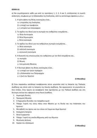ΘΕΜΑ Α1
α) Να συμπληρώσετε κάθε μια από τις προτάσεις 1, 2, 3, 4 και 5, επιλέγοντας τη σωστή
απάντηση, σύμφωνα με τη διδασκαλία της Εκκλησίας, από τις αντίστοιχες φράσεις α, β, γ:
1. Η τρίτη φάση της θείας οικονομίας είναι…
α. η περίοδος της Εκκλησίας
β. η εποχή των προφητών
γ. η ιστορία των πατριαρχών
2. Το σχέδιο του Θεού για τη σωτηρία του ανθρώπου ονομάζεται…
α. Θεία Λειτουργία
β. θεία δημιουργία
γ. θεία οικονομία
3. Το σχέδιο του Θεού για την ανθρώπινη σωτηρία ονομάζεται…
α. θεία οικονομία
β. πολιτική οικονομία
γ. κοινωνική οικονομία
4. Η διακοπή της επικοινωνίας του ανθρώπου με τον Θεό ονομάζεται και…
α. σωτηρία
β. θέωση
γ. πνευματικός θάνατος
5. Η δεύτερη φάση της θείας οικονομίας είναι...
α. η εποχή των τριών Ιεραρχών
β. η διδασκαλία των Πατριαρχών
γ. η ζωή του Χριστού
(5 Μονάδες)
β) Στον παρακάτω κατάλογο αναφέρονται πέντε γεγονότα από τη λατρεία της Παλαιάς
Διαθήκης και πέντε από τη λατρεία της Καινής Διαθήκης. Να οργανώσετε τα γεγονότα σε
δύο στήλες. Στην πρώτη να αναφέρετε όσα σχετίζονται με την Παλαιά Διαθήκη και στη
δεύτερη εκείνα που αφορούν στην Καινή Διαθήκη.
1. Αιματηρές θυσίες
2. Προσμονή Μεσσία
3. Ο Αρχιερέας θυσιάζει τον πασχάλιο αμνό
4. Πάσχα: Γιορτή της νίκης πάνω στον θάνατο με τη θυσία και την Ανάσταση του
Χριστού
5. Μεταβολή του άρτου και του οίνου σε Σώμα και Αίμα Χριστού
6. Αναίμακτη λατρεία
7. Θεία Ευχαριστία
8. Πάσχα: Γιορτή της απελευθέρωσης από την Αίγυπτο
9. Μυστικός Δείπνος
10. Ημέρα του εξιλασμού
(5 Μονάδες)
 
