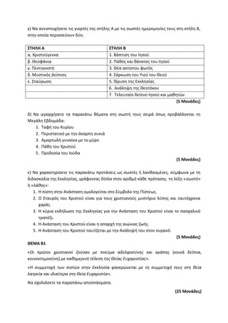 γ) Να αντιστοιχήσετε τις γιορτές της στήλης Α με τις σωστές ημερομηνίες τους στη στήλη Β,
στην οποία περισσεύουν δύο.
ΣΤΗΛΗ Α ΣΤΗΛΗ Β
α. Χριστούγεννα 1. Βάπτιση του Ιησού
β. Θεοφάνια 2. Πάθος και θάνατος του Ιησού
γ. Πεντηκοστή 3. Θέα ακτίστου φωτός
δ. Μυστικός Δείπνος 4. Σάρκωση του Υιού του Θεού
ε. Σταύρωση 5. Ίδρυση της Εκκλησίας
6. Ανάληψη της Θεοτόκου
7. Τελευταίο δείπνο Ιησού και μαθητών
(5 Μονάδες)
δ) Να ιεραρχήσετε τα παρακάτω θέματα στη σωστή τους σειρά όπως προβάλλονται τη
Μεγάλη Εβδομάδα:
1. Ταφή του Κυρίου
2. Περιστατικό με την άκαρπη συκιά
3. Αμαρτωλή γυναίκα με το μύρο
4. Πάθη του Χριστού
5. Προδοσία του Ιούδα
(5 Μονάδες)
ε) Να χαρακτηρίσετε τις παρακάτω προτάσεις ως σωστές ή λανθασμένες, σύμφωνα με τη
διδασκαλία της Εκκλησίας, γράφοντας δίπλα στον αριθμό κάθε πρότασης τη λέξη «σωστό»
ή «λάθος»:
1. Η πίστη στην Ανάσταση ομολογείται στο Σύμβολο της Πίστεως.
2. Ο Σταυρός του Χριστού είναι για τους χριστιανούς μυστήριο λύπης και ταυτόχρονα
χαράς.
3. Η κύρια εκδήλωση της Εκκλησίας για την Ανάσταση του Χριστού είναι το πασχαλινό
τραπέζι.
4. Η Ανάσταση του Χριστού είναι η απαρχή της αιώνιας ζωής.
5. Η Ανάσταση του Χριστού ταυτίζεται με την Ανάληψή του στον ουρανό.
(5 Μονάδες)
ΘΕΜΑ Β1
«Οι πρώτοι χριστιανοί ζούσαν με πνεύμα αδελφοσύνης και αγάπης (κοινά δείπνα,
κοινοκτημοσύνη) με καθημερινή τέλεση της Θείας Ευχαριστίας».
«Η συμμετοχή των πιστών στην Εκκλησία φανερώνεται με τη συμμετοχή τους στη θεία
λατρεία και ιδιαίτερα στη Θεία Ευχαριστία».
Να σχολιάσετε τα παραπάνω αποσπάσματα.
(25 Μονάδες)
 