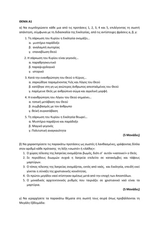ΘΕΜΑ Α1
α) Να συμπληρώσετε κάθε μια από τις προτάσεις 1, 2, 3, 4 και 5, επιλέγοντας τη σωστή
απάντηση, σύμφωνα με τη διδασκαλία της Εκκλησίας, από τις αντίστοιχες φράσεις α, β, γ:
1. Τη σάρκωση του Κυρίου η Εκκλησία ονομάζει…
α. μυστήριο παράδοξο
β. αναλαμπή σωτηρίας
γ. επαναβίωση Θεού
2. Η σάρκωση του Κυρίου είναι γεγονός…
α. παραθρησκευτικό
β. παραψυχολογικό
γ. ιστορικό
3. Κατά την ενανθρώπηση του Θεού ο Κύριος…
α. σαρκώθηκε παραμένοντας Υιός και Λόγος του Θεού
β. κατέβηκε στη γη ως ανώτερος άνθρωπος απεσταλμένος του Θεού
γ. παρέμεινε Θεός με ανθρώπινο σώμα και αγγελική μορφή
4. Η ενανθρώπηση του Λόγου του Θεού σημαίνει…
α. τοπική μετάβαση του Θεού
β. συμβιβασμός με τον άνθρωπο
γ. θεϊκή συγκατάβαση
5. Τη σάρκωση του Κυρίου η Εκκλησία θεωρεί…
α. Μυστήριο παράξενο και παράδοξο
β. Μαγικό γεγονός
γ. Πολιτιστική αναγκαιότητα
(5 Μονάδες)
β) Να χαρακτηρίσετε τις παρακάτω προτάσεις ως σωστές ή λανθασμένες, γράφοντας δίπλα
στον αριθμό κάθε πρότασης τη λέξη «σωστό» ή «λάθος»:
1. Ο χώρος τέλεσης της λατρείας ονομάζεται βωμός, διότι σ’ αυτόν «κατοικεί» ο Θεός.
2. Σε περιόδους διωγμών συχνά η λατρεία ετελείτο σε κατακόμβες και τάφους
μαρτύρων.
3. Ο τόπος τέλεσης της λατρείας ονομάζεται, εκτός από ναός, και Εκκλησία, επειδή εκεί
γίνεται η σύναξη της χριστιανικής κοινότητας.
4. Οι πρώτοι μεγάλοι ναοί κτίστηκαν αμέσως μετά από την εποχή των Αποστόλων.
5. Ο μοναδικός αρχιτεκτονικός ρυθμός που ταιριάζει σε χριστιανικό ναό είναι τα
μαρτύρια.
(5 Μονάδες)
γ) Να ιεραρχήσετε τα παρακάτω θέματα στη σωστή τους σειρά όπως προβάλλονται τη
Μεγάλη Εβδομάδα:
 