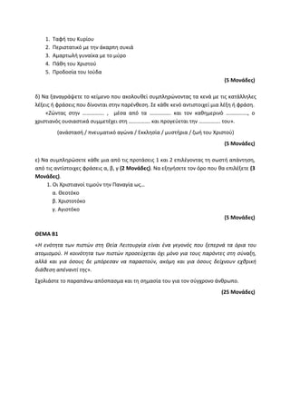 1. Ταφή του Κυρίου
2. Περιστατικό με την άκαρπη συκιά
3. Αμαρτωλή γυναίκα με το μύρο
4. Πάθη του Χριστού
5. Προδοσία του Ιούδα
(5 Μονάδες)
δ) Να ξαναγράψετε το κείμενο που ακολουθεί συμπληρώνοντας τα κενά με τις κατάλληλες
λέξεις ή φράσεις που δίνονται στην παρένθεση. Σε κάθε κενό αντιστοιχεί μια λέξη ή φράση.
«Ζώντας στην ……………. , μέσα από τα ……………. και τον καθημερινό ……………., ο
χριστιανός ουσιαστικά συμμετέχει στη ……………. και προγεύεται την ……………. του».
(ανάστασή / πνευματικό αγώνα / Εκκλησία / μυστήρια / ζωή του Χριστού)
(5 Μονάδες)
ε) Να συμπληρώσετε κάθε μια από τις προτάσεις 1 και 2 επιλέγοντας τη σωστή απάντηση,
από τις αντίστοιχες φράσεις α, β, γ (2 Μονάδες). Να εξηγήσετε τον όρο που θα επιλέξετε (3
Μονάδες).
1. Οι Χριστιανοί τιμούν την Παναγία ως…
α. Θεοτόκο
β. Χριστοτόκο
γ. Αγιοτόκο
(5 Μονάδες)
ΘΕΜΑ Β1
«Η ενότητα των πιστών στη Θεία Λειτουργία είναι ένα γεγονός που ξεπερνά τα όρια του
ατομισμού. Η κοινότητα των πιστών προσεύχεται όχι μόνο για τους παρόντες στη σύναξη,
αλλά και για όσους δε μπόρεσαν να παραστούν, ακόμη και για όσους δείχνουν εχθρική
διάθεση απέναντί της».
Σχολιάστε το παραπάνω απόσπασμα και τη σημασία του για τον σύγχρονο άνθρωπο.
(25 Μονάδες)
 