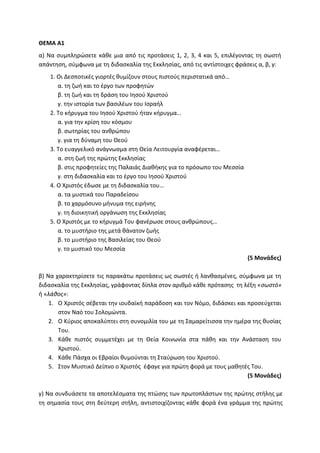 ΘΕΜΑ Α1
α) Να συμπληρώσετε κάθε μια από τις προτάσεις 1, 2, 3, 4 και 5, επιλέγοντας τη σωστή
απάντηση, σύμφωνα με τη διδασκαλία της Εκκλησίας, από τις αντίστοιχες φράσεις α, β, γ:
1. Οι Δεσποτικές γιορτές θυμίζουν στους πιστούς περιστατικά από…
α. τη ζωή και το έργο των προφητών
β. τη ζωή και τη δράση του Ιησού Χριστού
γ. την ιστορία των βασιλέων του Ισραήλ
2. Το κήρυγμα του Ιησού Χριστού ήταν κήρυγμα…
α. για την κρίση του κόσμου
β. σωτηρίας του ανθρώπου
γ. για τη δύναμη του Θεού
3. Το ευαγγελικό ανάγνωσμα στη Θεία Λειτουργία αναφέρεται…
α. στη ζωή της πρώτης Εκκλησίας
β. στις προφητείες της Παλαιάς Διαθήκης για το πρόσωπο του Μεσσία
γ. στη διδασκαλία και το έργο του Ιησού Χριστού
4. Ο Χριστός έδωσε με τη διδασκαλία του…
α. τα μυστικά του Παραδείσου
β. το χαρμόσυνο μήνυμα της ειρήνης
γ. τη διοικητική οργάνωση της Εκκλησίας
5. Ο Χριστός με το κήρυγμά Του φανέρωσε στους ανθρώπους…
α. το μυστήριο της μετά θάνατον ζωής
β. το μυστήριο της Βασιλείας του Θεού
γ. το μυστικό του Μεσσία
(5 Μονάδες)
β) Να χαρακτηρίσετε τις παρακάτω προτάσεις ως σωστές ή λανθασμένες, σύμφωνα με τη
διδασκαλία της Εκκλησίας, γράφοντας δίπλα στον αριθμό κάθε πρότασης τη λέξη «σωστό»
ή «λάθος»:
1. Ο Χριστός σέβεται την ιουδαϊκή παράδοση και τον Νόμο, διδάσκει και προσεύχεται
στον Ναό του Σολομώντα.
2. Ο Κύριος αποκαλύπτει στη συνομιλία του με τη Σαμαρείτισσα την ημέρα της θυσίας
Του.
3. Κάθε πιστός συμμετέχει με τη Θεία Κοινωνία στα πάθη και την Ανάσταση του
Χριστού.
4. Κάθε Πάσχα οι Εβραίοι θυμούνται τη Σταύρωση του Χριστού.
5. Στον Μυστικό Δείπνο ο Χριστός έφαγε για πρώτη φορά με τους μαθητές Του.
(5 Μονάδες)
γ) Να συνδυάσετε τα αποτελέσματα της πτώσης των πρωτοπλάστων της πρώτης στήλης με
τη σημασία τους στη δεύτερη στήλη, αντιστοιχίζοντας κάθε φορά ένα γράμμα της πρώτης
 