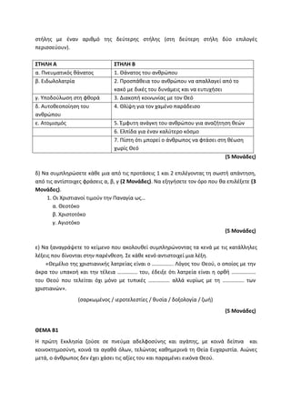 στήλης με έναν αριθμό της δεύτερης στήλης (στη δεύτερη στήλη δύο επιλογές
περισσεύουν).
ΣΤΗΛΗ Α ΣΤΗΛΗ Β
α. Πνευματικός θάνατος 1. Θάνατος του ανθρώπου
β. Ειδωλολατρία 2. Προσπάθεια του ανθρώπου να απαλλαγεί από το
κακό με δικές του δυνάμεις και να ευτυχήσει
γ. Υποδούλωση στη φθορά 3. Διακοπή κοινωνίας με τον Θεό
δ. Αυτοθεοποίηση του
ανθρώπου
4. Θλίψη για τον χαμένο παράδεισο
ε. Ατομισμός 5. Έμφυτη ανάγκη του ανθρώπου για αναζήτηση θεών
6. Ελπίδα για έναν καλύτερο κόσμο
7. Πίστη ότι μπορεί ο άνθρωπος να φτάσει στη θέωση
χωρίς Θεό
(5 Μονάδες)
δ) Να συμπληρώσετε κάθε μια από τις προτάσεις 1 και 2 επιλέγοντας τη σωστή απάντηση,
από τις αντίστοιχες φράσεις α, β, γ (2 Μονάδες). Να εξηγήσετε τον όρο που θα επιλέξετε (3
Μονάδες).
1. Οι Χριστιανοί τιμούν την Παναγία ως…
α. Θεοτόκο
β. Χριστοτόκο
γ. Αγιοτόκο
(5 Μονάδες)
ε) Να ξαναγράψετε το κείμενο που ακολουθεί συμπληρώνοντας τα κενά με τις κατάλληλες
λέξεις που δίνονται στην παρένθεση. Σε κάθε κενό αντιστοιχεί μια λέξη.
«Θεμέλιο της χριστιανικής λατρείας είναι ο ……………. Λόγος του Θεού, ο οποίος με την
άκρα του υπακοή και την τέλεια …………… του, έδειξε ότι λατρεία είναι η ορθή ………………
του Θεού που τελείται όχι μόνο με τυπικές ……………. αλλά κυρίως με τη ……………. των
χριστιανών».
(σαρκωμένος / ιεροτελεστίες / θυσία / δοξολογία / ζωή)
(5 Μονάδες)
ΘΕΜΑ Β1
Η πρώτη Εκκλησία ζούσε σε πνεύμα αδελφοσύνης και αγάπης, με κοινά δείπνα και
κοινοκτημοσύνη, κοινά τα αγαθά όλων, τελώντας καθημερινά τη Θεία Ευχαριστία. Αιώνες
μετά, ο άνθρωπος δεν έχει χάσει τις αξίες του και παραμένει εικόνα Θεού.
 