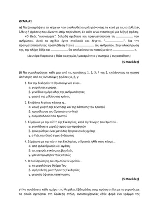 ΘΕΜΑ Α1
α) Να ξαναγράψετε το κείμενο που ακολουθεί συμπληρώνοντας τα κενά με τις κατάλληλες
λέξεις ή φράσεις που δίνονται στην παρένθεση. Σε κάθε κενό αντιστοιχεί μια λέξη ή φράση.
«Ο Θεός “οικονόμησε”, δηλαδή σχεδίασε και πραγματοποίησε τη ………………….. του
ανθρώπου. Αυτό το σχέδιο έγινε σταδιακά και λέγεται “…………………….”. Για την
πραγματοποίησή της προϋπόθεση ήταν η …………………….. του ανθρώπου. Στην ολοκλήρωσή
της, την πλήρη δόξα και ………………….. θα απολαύσουν οι πιστοί μετά τη ………………………..».
(Δευτέρα Παρουσία / θεία οικονομία / μακαριότητα / σωτηρία / συγκατάθεση)
(5 Μονάδες)
β) Να συμπληρώσετε κάθε μια από τις προτάσεις 1, 2, 3, 4 και 5, επιλέγοντας τη σωστή
απάντηση από τις αντίστοιχες φράσεις α, β, γ:
1. Για την Εκκλησία τα Χριστούγεννα είναι…
α. γιορτή της ειρήνης
β. γενέθλια ημέρα όλης της ανθρωπότητας
γ. γιορτή της μέλλουσας κρίσης
2. Επιφάνια λεγόταν κάποτε η…
α. κοινή γιορτή της Γέννησης και της Βάπτισης του Χριστού
β. προσέλευση του Χριστού στον Ναό
γ. ονοματοδοσία του Χριστού
3. Σύμφωνα με την πίστη της Εκκλησίας, κατά τη Γέννηση του Χριστού…
α. γεννήθηκε ο μεγαλύτερος των προφητών
β. φανερώθηκε ένας μεγάλος θρησκευτικός ηγέτης
γ. ο Υιός του Θεού έγινε άνθρωπος
4. Σύμφωνα με την πίστη της Εκκλησίας, ο Χριστός ήλθε στον κόσμο…
α. από φιλανθρωπία και αγάπη
β. ως ισχυρός εγκόσμιος βασιλιάς
γ. για να τιμωρήσει τους κακούς
5. Η Ενανθρώπηση του Χριστού θεωρείται…
α. το μεγαλύτερο θαύμα Του
β. ιερή τελετή, μυστήριο της Εκκλησίας
γ. γεγονός ύψιστης ταπείνωσης
(5 Μονάδες)
γ) Να συνδέσετε κάθε ημέρα της Μεγάλης Εβδομάδας στην πρώτη στήλη με το γεγονός με
το οποίο σχετίζεται στη δεύτερη στήλη, αντιστοιχίζοντας κάθε φορά ένα γράμμα της
 