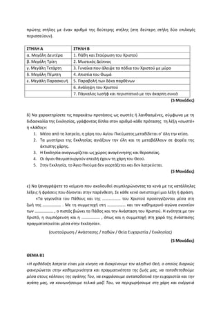 πρώτης στήλης με έναν αριθμό της δεύτερης στήλης (στη δεύτερη στήλη δύο επιλογές
περισσεύουν).
ΣΤΗΛΗ Α ΣΤΗΛΗ Β
α. Μεγάλη Δευτέρα 1. Πάθη και Σταύρωση του Χριστού
β. Μεγάλη Τρίτη 2. Μυστικός Δείπνος
γ. Μεγάλη Τετάρτη 3. Γυναίκα που άλειψε τα πόδια του Χριστού με μύρο
δ. Μεγάλη Πέμπτη 4. Απιστία του Θωμά
ε. Μεγάλη Παρασκευή 5. Παραβολή των δέκα παρθένων
6. Ανάληψη του Χριστού
7. Πάγκαλος Ιωσήφ και περιστατικό με την άκαρπη συκιά
(5 Μονάδες)
δ) Να χαρακτηρίσετε τις παρακάτω προτάσεις ως σωστές ή λανθασμένες, σύμφωνα με τη
διδασκαλία της Εκκλησίας, γράφοντας δίπλα στον αριθμό κάθε πρότασης τη λέξη «σωστό»
ή «λάθος»:
1. Μέσα από τη λατρεία, η χάρη του Αγίου Πνεύματος μεταδίδεται σ’ όλη την κτίση.
2. Τα μυστήρια της Εκκλησίας αγιάζουν την ύλη και τη μεταβάλλουν σε φορέα της
άκτιστης χάρης.
3. Η Εκκλησία αναγνωρίζεται ως χώρος αναγέννησης και θεραπείας.
4. Οι άγιοι θαυματουργούν επειδή έχουν τη χάρη του Θεού.
5. Στην Εκκλησία, το Άγιο Πνεύμα δεν γιορτάζεται και δεν λατρεύεται.
(5 Μονάδες)
ε) Να ξαναγράψετε το κείμενο που ακολουθεί συμπληρώνοντας τα κενά με τις κατάλληλες
λέξεις ή φράσεις που δίνονται στην παρένθεση. Σε κάθε κενό αντιστοιχεί μια λέξη ή φράση.
«Τα γεγονότα του Πάθους και της ……………… του Χριστού προσεγγίζονται μέσα στη
ζωή της ……………… . Με τη συμμετοχή στη ……………… και τον καθημερινό αγώνα εναντίον
των ……………… , ο πιστός βιώνει το Πάθος και την Ανάσταση του Χριστού. Η ενότητα με τον
Χριστό, η συμπόρευση και η ……………… , όπως και η συμμετοχή στη χαρά της Ανάστασης
πραγματοποιείται μέσα στην Εκκλησία».
(συσταύρωση / Ανάστασης / παθών / Θεία Ευχαριστία / Εκκλησίας)
(5 Μονάδες)
ΘΕΜΑ Β1
«Η ορθόδοξη λατρεία είναι μία κίνηση να διακρίνουμε τον αληθινό Θεό, ο οποίος διαρκώς
φανερώνεται στην καθημερινότητα και πραγματικότητα της ζωής μας, να τοποθετηθούμε
μέσα στους κόλπους της αγάπης Του, να εκφράσουμε ανταποδοτικά την ευχαριστία και την
αγάπη μας, να κοινωνήσουμε τελικά μαζί Του, να περιχωρήσουμε στη χάρη και ενέργειά
 