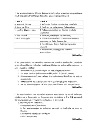 γ) Να αντιστοιχήσετε τις λέξεις ή φράσεις της Α’ στήλης με εκείνες που σχετίζονται
στη Β’ στήλη (στη Β’ στήλη έχει δύο λέξεις ή φράσεις περισσότερες).
ΣΤΗΛΗ Α ΣΤΗΛΗ Β
α. Μυστικός Δείπνος 1. Απόστολος Παύλος, ο απόστολος των εθνών
β. Άρτος και Οίνος 2. Επίκληση και καθαγιασμός Τιμίων Δώρων
γ. «Λάβετε φάγετε..» και… 3. Το Σώμα και το Αίμα του Χριστού στη Θεία
Ευχαριστία
δ. Άγιο Πνεύμα 4. Ιουστίνος, φιλόσοφος και μάρτυρας
ε. Θεία Λειτουργία 5. «Πίετε εξ αυτού πάντες». Συστατικοί λόγοι του
μυστηρίου της Θείας Ευχαριστίας
6. Συνεχίζεται ως Δείπνο Αγάπης στην πρώτη
Εκκλησία
7. Η πιο γνωστή είναι έργο του Ιωάννου
Χρυσοστόμου
(5 Μονάδες)
δ) Να χαρακτηρίσετε τις παρακάτω προτάσεις ως σωστές ή λανθασμένες, σύμφωνα
με τη διδασκαλία της Εκκλησίας, γράφοντας δίπλα στον αριθμό κάθε πρότασης τη
λέξη «σωστό» ή «λάθος»:
1. Η αναστήλωση των εικόνων έγινε επί βασιλείας του Ιουλιανού.
2. Στη Μονή του Σινά φυλάσσονται πολλές παλιές βυζαντινές εικόνες.
3. Κύριοι υπερασπιστές των εικόνων ήταν οι Θεόδωρος Στουδίτης και Ιωάννης
Δαμασκηνός.
4. Η Μακεδονική σχολή διακρίνεται για τα ζωντανά χρώματα στις εικόνες.
5. Με την προσκύνηση των εικόνων η τιμή απευθύνεται προς το πρωτότυπο.
(5 Μονάδες)
ε) Να συμπληρώσετε την παρακάτω πρόταση επιλέγοντας τη σωστή απάντηση,
σύμφωνα με τη διδασκαλία της Εκκλησίας, από τις φράσεις α, β, γ, δ (2 Μονάδες).
Να τεκμηριώσετε με συντομία την επιλογή σας (3 Μονάδες).
1. Το μυστήριο της Μετάνοιας…
α. ονομάζεται και εξομολόγηση
β. έχει κατοχυρωμένο το απόρρητο και από την Εκκλησία και από την
Πολιτεία
γ. συστάθηκε από τον ίδιο τον Χριστό
δ. όλα τα παραπάνω
(5 Μονάδες)
 