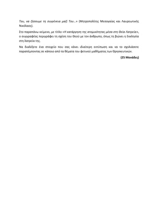Του, να ζήσουμε τη συγγένεια μαζί Του…» (Μητροπολίτης Μεσογαίας και Λαυρεωτικής
Νικόλαος).
Στο παραπάνω κείμενο, με τίτλο «Η κατάργηση της ατομικότητας μέσα στη Θεία Λατρεία»,
ο συγγραφέας περιγράφει τη σχέση του Θεού με τον άνθρωπο, όπως τη βιώνει η Εκκλησία
στη λατρεία της.
Να διαλέξετε ένα στοιχείο που σας κάνει ιδιαίτερη εντύπωση και να το σχολιάσετε
παραπέμποντας σε κάποιο από τα θέματα του φετινού μαθήματος των Θρησκευτικών.
(25 Μονάδες)
 