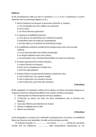 ΘΕΜΑ Α1
α) Να συμπληρώσετε κάθε μια από τις προτάσεις 1, 2, 3, 4 και 5 επιλέγοντας τη σωστή
απάντηση από τις αντίστοιχες φράσεις α, β, γ.
1. Κατά τη διάρκεια των διωγμών οι χριστιανοί τελούσαν τη λατρεία…
α. στις κατακόμβες και στους τάφους των μαρτύρων
β. στους ναούς
γ. σε σπίτια πλουσίων χριστιανών
2. H λατρεία στην Ορθόδοξη Εκκλησία…
α. είναι ίδια με την αποστολική και τη βυζαντινή περίοδο
β. παγιώθηκε κατά την εποχή της τουρκοκρατίας
γ. δεν έχει σχέση με τη λατρεία της αποστολικής εποχής
3. Στις Ορθόδοξες εκκλησίες τοποθετούνται λείψανα αγίων κάτω από την Αγία
Τράπεζα…
α. για να προστατευθούν από πιθανή καταστροφή
β. ως δείγμα σεβασμού προς στους αγίους
γ. για να θυμίζουν πως η Εκκλησία θεμελιώθηκε στο αίμα των μαρτύρων
4. Οι πρώτοι χριστιανοί δεν έκτιζαν εκκλησίες…
α. κυρίως εξαιτίας των διωγμών
β. διότι τους το απαγόρευαν τα έθιμά τους
γ. διότι δεν είχαν χρήματα
5. Ο χώρος τέλεσης της χριστιανικής λατρείας ονομάστηκε ναός…
α. από τη λέξη ναυς, που σημαίνει καράβι
β. από το ρήμα ναίω, που σημαίνει κατοικώ
γ. από τη λέξη νέος, γιατί ήταν κάτι καινούριο
(5 Μονάδες)
β) Να ιεραρχήσετε τα παρακάτω στάδια από τις φάσεις της θείας οικονομίας σύμφωνα με
τη χρονική σειρά που πραγματοποιήθηκαν στην ιστορία της θείας οικονομίας:
1. Προαναγγελία του Μεσσία Χριστού από τους προφήτες
2. Ο Μωυσής ως ηγέτης του λαού του Θεού ελευθερώνει από τη δουλεία τους
Εβραίους
3. Ζωή, έργο, θάνατος και Ανάσταση του Κυρίου
4. Κλήση του Αβραάμ από τον Θεό
5. Ίδρυση της Εκκλησίας
(5 Μονάδες)
γ) Να ξαναγράψετε το κείμενο που ακολουθεί συμπληρώνοντας τα κενά με τις κατάλληλες
λέξεις που δίνονται στην παρένθεση. Σε κάθε κενό αντιστοιχεί μια λέξη.
«Η Εκκλησία ονομάζει τη ………………….. του Κυρίου ………………… επειδή δεν ερευνάται
εύκολα από την ανθρώπινη ………………….. αλλά προσεγγίζεται περισσότερο με την
 